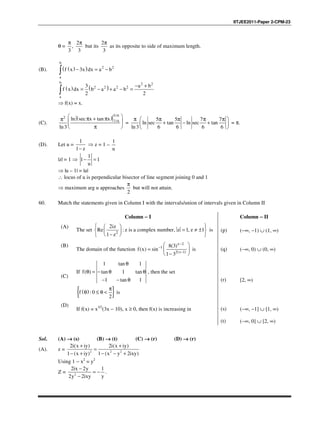 IITJEE2011-Paper 2-CPM-23
θ =
2
,
3 3
π π
but its
2
3
π
as its opposite to side of maximum length.
(B). ( )( )
b
2 2
a
f x 3x dx a b− = −∫
( ) ( )
b 2 2
2 2 2 2
a
3 a b
f x dx b a a b
2 2
− +
= − + − =∫
⇒ f(x) = x.
(C).
( )
5/6
2
7/6ln sec x tan x
ln3
 π + ππ   
π 
=
5 5 7 7
ln sec tan ln sec tan
ln3 6 6 6 6
π  π π π π 
+ − + 
 
= π.
(D). Let u =
1
1 z−
⇒ z = 1 –
1
u
|z| = 1 ⇒
1
1 1
u
− =
⇒ |u – 1| = |u|
∴ locus of u is perpendicular bisector of line segment joining 0 and 1
⇒ maximum arg u approaches
2
π
but will not attain.
60. Match the statements given in Column I with the intervals/union of intervals given in Column II
Column −−−− I Column −−−− II
(A)
The set 2
2
Re : , 1, 1
1
iz
z is a complex number z z
z
  
= ≠ ±  
 −  
is (p) (−∞, −1) ∪ (1, ∞)
(B)
The domain of the function
2
1
2( 1)
8(3)
( ) sin
1 3
x
x
f x
−
−
−
 
=  
− 
is (q) (−∞, 0) ∪ (0, ∞)
(C)
If
1 tan 1
( ) tan 1 tan
1 tan 1
f
θ
θ = − θ θ
− − θ
, then the set
( ){ }: 0
2
f
π
θ ≤ θ < is
(r) [2, ∞)
(D)
If f(x) = x3/2
(3x − 10), x ≥ 0, then f(x) is increasing in (s) (−∞, −1] ∪ [1, ∞)
(t) (−∞, 0] ∪ [2, ∞)
Sol. (A) →→→→ (s) (B) →→→→ (t) (C) →→→→ (r) (D) →→→→ (r)
(A). z = 2 2 2
2i(x iy) 2i(x iy)
1 (x iy) 1 (x y 2ixy)
+ +
=
− + − − +
Using 1 − x2
= y2
Z = 2
2ix 2y 1
y2y 2ixy
−
= −
−
.
 