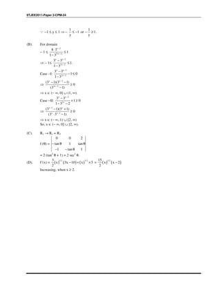 IITJEE2011-Paper 2-CPM-24
∵ –1 ≤ y ≤ 1 ⇒ –
1 1
1 or 1
y y
≤ − − ≥ .
(B). For domain
− 1 ≤
x 2
2(x 1)
8 3
1
1 3
−
−
⋅
≤
−
⇒ − 1≤
x x 2
2x 2
3 3
1
1 3
−
−
−
≤
−
.
Case −I:
x x 2
2x 2
3 3
1 0
1 3
−
−
−
− ≤
−
⇒
x x 2
2x 2
(3 1)(3 1)
0
(3 1)
−
−
− −
≥
−
⇒ x ∈ (− ∞, 0] ∪ (1, ∞).
Case −II:
x x 2
2x
3 3
1 0
1 3 2
−
−
+ ≥
− −
⇒
x 2 x
x x 2
(3 1)(3 1)
0
(3 3 1)
−
−
− +
≥
⋅ −
⇒ x ∈ (− ∞, 1) ∪ [2, ∞)
So, x ∈ (− ∞, 0] ∪ [2, ∞).
(C). R1 → R1 + R3
f (θ) =
0 0 2
tan 1 tan
1 tan 1
− θ θ
− − θ
= 2 (tan2
θ + 1) = 2 sec2
θ.
(D). f´(x) = ( ) ( ) ( )
1/2 3/23
x 3x 10 x 3
2
− + × = ( ) ( )
1/215
x x 2
2
−
Increasing, when x ≥ 2.
 