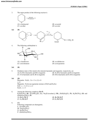 IITJEE2011-Paper 2-CPM-3
3. The major product of the following reaction is
O
( )
2RCH OH
H anhydrous⊕→
(A) a hemiacetal (B) an acetal
(C) an ether (D) an ester
Sol. (B)
O
+ H
+
O O O CH2 R
R
O H
Acetal
4. The following carbohydrate is
O
H
OH
OH
H
H
OH
OH
H
H
OH
(A) a ketohexose (B) an aldohexose
(C) an α-furanose (D) an α-pyranose
Sol. (B)
5. Oxidation states of the metal in the minerals haematite and magnetite, respectively, are
(A) II, III in haematite and III in magnetite (B) II, III in haematite and II in magnetite
(C) II in haematite and II, III in magnetite (D) III in haematite and II, III in magnetite
Sol. (D)
Haematite : Fe2O3 : 2x + 3 × (-2) = 0
x =3
Magnetite : Fe3O4 [an equimolar mixture of FeO and Fe2O3]
FeO : x – 2 = 0 ⇒ x = 2
Fe2O3 : x = 3
6. Among the following complexes (K−−−−P)
K3[Fe(CN)6] (K), [Co(NH3)6]Cl3 (L), Na3[Co(oxalate)3] (M), [Ni(H2O)6]Cl2 (N), K2[Pt(CN)4] (O) and
[Zn(H2O)6](NO3)2 (P)
(A) K, L, M, N (B) K, M, O, P
(C) L, M, O, P (D) L, M, N, O
6. (C)
Following compounds are diamagnetic.
L : [Co(NH3)6]Cl3
M : Na3[Co(Ox)3]
O : K2[Pt(CN)4]
P : [Zn(H2O)6](NO3)2
www.EntrancesofIndia.com
 