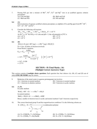 IITJEE2011-Paper 2-CPM-4
7. Passing H2S gas into a mixture of Mn2+
, Ni2+
, Cu2+
and Hg2+
ions in an acidified aqueous solution
precipitates
(A) CuS and HgS (B) MnS and CuS
(C) MnS and NiS (D) NiS and HgS
Sol. (A)
H2S in presence of aqueous acidified solution precipitates as sulphide of Cu and Hg apart from Pb+2
, Bi+3
,
Cd+2
, As+3
, Sb+3
and Sn+2
.
8. Consider the following cell reaction:
( ) ( ) ( ) ( ) ( )
2 o
2 2s g aq aq
2Fe O 4H 2Fe 2H O E 1.67 V+ +
+ + → + =ℓ
At [Fe2+
] = 10-3
M, P(O2) = 0.1 atm and pH = 3, the cell potential at 25o
C is
(A) 1.47 V (B) 1.77 V
(C) 1.87 V (D) 1.57 V
Sol. (D)
( ) ( ) ( ) ( ) ( )2
2 22Fe s O g 4H aq 2Fe aq 2H O+ +
+ + → + ℓ
N = 4 (no. of moles of electron involved)
From Nernst’s equation,
Ecell = o
cell
0.0591
E log Q
n
−
=
( )
( )
23
43
10.0591
1.67 log
4 0.1 10
−
−
0
−
×
{ }pH
H 10+ −
  = ∵
= 1.67 – 0.106
= 1.57 V
SECTION – II (Total Marks : 16)
(Multiple Correct Answer(s) Type)
This section contains 4 multiple choice questions. Each question has four choices (A), (B), (C) and (D) out of
which ONE OR MORE may be correct.
9. Reduction of the metal centre in aqueous permanganate ion involves
(A) 3 electrons in neutral medium (B) 5 electrons in neutral medium
(C) 3 electrons in alkaline medium (D) 5 electrons in acidic medium
Sol. (A, D)
In acidic medium
2
4 2M nO 8H 5e M n 4H O− + − +
+ + → +
In neutral medium
4 2 2MnO 2H O 3e MnO 4OH− − −
+ + → +
Hence, number of electron loose in acidic and neutral medium 5 and 3 electrons respectively.
10. The correct functional group X and the reagent/reaction conditions Y in the following scheme are
( ) ( )i Y
2 4
X CH X condensation polymer− − →
C (CH2)4 C
O
OHOH
O
( )ii
heat
(A) X = COOCH3, Y = H2/Ni/heat (B) X = CONH2, Y = H2/Ni/heat
(C) X = CONH2, Y = Br2/NaOH (D) X = CN, Y = H2/Ni/heat
 