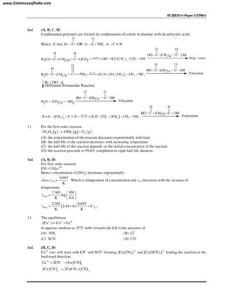 IITJEE2011-Paper 2-CPM-5
Sol. (A, B, C, D)
Condensation polymers are formed by condensation of a diols or diamine with dicarboxylic acids.
Hence, X may be
||
O
C OR− − or
||
2
O
C NH− − or C N− ≡
H3CO C
O
(CH2)4 C
O
OCH3 ( )2H /Ni
2 2 24
OH H C CH CH OH→ − − −
OH C
O
(CH2)4 C
O
OH
Poly ester−
NH2 C
O
(CH2)4 C NH2
O
( )2H /Ni
2 2 2 2 24
H N CH CH CH NH→ − − −
OH C
O
(CH2)4 C
O
OH
Polyamide
2Br / OH ,−
∆
Hoffmann Bromamide Reaction
(CH2)4 NH2NH2
OH C
O
(CH2)4 C
O
OH
Polyamide
( ) ( )2H /Ni
2 2 2 2 2 24
N C CH C N H N CH CH CH NH≡ − − ≡ → − − − −
OH C
O
(CH2)4 C
O
OH
Polyamides
11. For the first order reaction
( ) ( ) ( )2 5 2 22N O g 4NO g O g→ +
(A) the concentration of the reactant decreases exponentially with time
(B) the half-life of the reaction decreases with increasing temperature
(C) the half-life of the reaction depends on the initial concentration of the reactant
(D) the reaction proceeds to 99.6% completion in eight half-life duration
Sol. (A, B, D)
For first order reaction
[A] = [A]0e–kt
Hence concentration of [NO2] decreases exponentially.
Also, t1/2 =
0.693
K
. Which is independent of concentration and t1/2 decreases with the increase of
temperature.
99.6
2.303 100
t log
K 0.4
 
=  
 
( )99.6 1/2
2.303 0.693
t 2.4 8 8 t
K K
= = × =
12. The equilibrium
I o II
2Cu Cu Cu+⇌
in aqueous medium at 25o
C shifts towards the left in the presence of
(A) 3NO−
(B) Cl−
(C) SCN−
(D) CN−
Sol. (B, C, D)
Cu2+
ions will react with CN−
and SCN−
forming [Cu(CN)4]3−
and [Cu(SCN)4]3−
leading the reaction in the
backward direction.
( )2
2
Cu 2CN Cu CN+ −
+ →
( ) ( )2 2
2Cu CN 2CuCN CN→ +
www.EntrancesofIndia.com
 