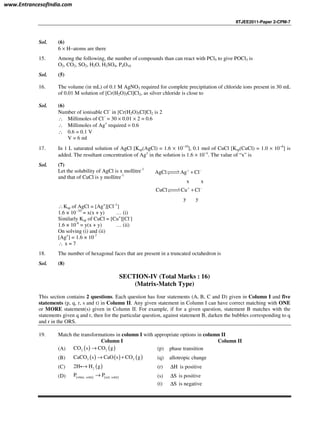 IITJEE2011-Paper 2-CPM-7
Sol. (6)
6 × H−atoms are there
15. Among the following, the number of compounds than can react with PCl5 to give POCl3 is
O2, CO2, SO2, H2O, H2SO4, P4O10
Sol. (5)
16. The volume (in mL) of 0.1 M AgNO3 required for complete precipitation of chloride ions present in 30 mL
of 0.01 M solution of [Cr(H2O)5Cl]Cl2, as silver chloride is close to
Sol. (6)
Number of ionisable Cl−
in [Cr(H2O)5Cl]Cl2 is 2
∴ Millimoles of Cl−
= 30 × 0.01 × 2 = 0.6
∴ Millimoles of Ag+
required = 0.6
∴ 0.6 = 0.1 V
V = 6 ml
17. In 1 L saturated solution of AgCl [Ksp(AgCl) = 1.6 × 10−10
], 0.1 mol of CuCl [Ksp(CuCl) = 1.0 × 10−6
] is
added. The resultant concentration of Ag+
in the solution is 1.6 × 10−x
. The value of “x” is
Sol. (7)
Let the solubility of AgCl is x mollitre-1
and that of CuCl is y mollitre-1
AgCl Ag Cl
x x
+ −
+??⇀↽??
CuCl Cu Cl
y y
+ −
+??⇀↽??
∴Ksp of AgCl = [Ag+
][Cl–1
]
1.6 × 10 -10
= x(x + y) … (i)
Similarly Ksp of CuCl = [Cu+
][Cl-
]
1.6 × 10-6
= y(x + y) … (ii)
On solving (i) and (ii)
[Ag+
] = 1.6 × 10-7
∴ x = 7
18. The number of hexagonal faces that are present in a truncated octahedron is
Sol. (8)
SECTION-IV (Total Marks : 16)
(Matrix-Match Type)
This section contains 2 questions. Each question has four statements (A, B, C and D) given in Column I and five
statements (p, q, r, s and t) in Column II. Any given statement in Column I can have correct matching with ONE
or MORE statement(s) given in Column II. For example, if for a given question, statement B matches with the
statements given q and r, then for the particular question, against statement B, darken the bubbles corresponding to q
and r in the ORS.
19. Match the transformations in column I with appropriate options in column II
Column I Column II
(A) ( ) ( )2 2CO s CO g→ (p) phase transition
(B) ( ) ( ) ( )3 2CaCO s CaO s CO g→ + (q) allotropic change
(C) ( )22H H g→i (r) H∆ is positive
(D) ( ) ( )white, solid red, solid
P P→ (s) S∆ is positive
(t) S∆ is negative
www.EntrancesofIndia.com
 