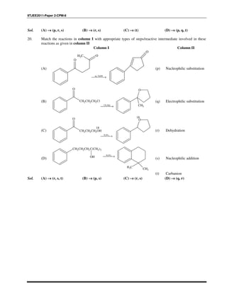 IITJEE2011-Paper 2-CPM-8
Sol. (A) →→→→ (p, r, s) (B) →→→→ (r, s) (C) →→→→ (t) (D) →→→→ (p, q, t)
20. Match the reactions in column I with appropriate types of steps/reactive intermediate involved in these
reactions as given in column II
Column I Column II
(A)
CH3
O
O
aq. NaOH
→
O
(p) Nucleophilic substitution
(B)
3CH MgI
→
CH2CH2CH2Cl
O O
CH3
(q) Electrophilic substitution
(C)
2 4H SO
→
CH2CH2CH2OH
O O
18
18
(r) Dehydration
(D)
2 4H SO
→
CH2CH2CH2C(CH3)2
OH
CH3 CH3
(s) Nucleophilic addition
(t) Carbanion
Sol. (A) →→→→ (r, s, t) (B) →→→→ (p, s) (C) →→→→ (r, s) (D) →→→→ (q, r)
 