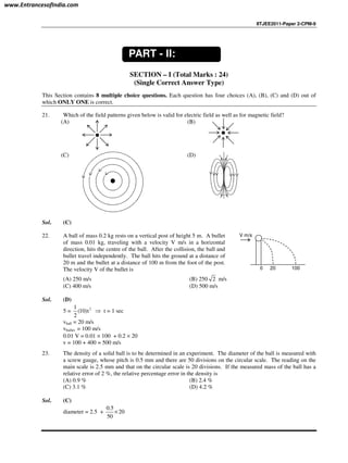IITJEE2011-Paper 2-CPM-9
SECTION – I (Total Marks : 24)
(Single Correct Answer Type)
This Section contains 8 multiple choice questions. Each question has four choices (A), (B), (C) and (D) out of
which ONLY ONE is correct.
21. Which of the field patterns given below is valid for electric field as well as for magnetic field?
(A) (B)
(C) (D)
Sol. (C)
22. A ball of mass 0.2 kg rests on a vertical post of height 5 m. A bullet
of mass 0.01 kg, traveling with a velocity V m/s in a horizontal
direction, hits the centre of the ball. After the collision, the ball and
bullet travel independently. The ball hits the ground at a distance of
20 m and the bullet at a distance of 100 m from the foot of the post.
The velocity V of the bullet is 200 100
V m/s
(A) 250 m/s (B) 250 2 m/s
(C) 400 m/s (D) 500 m/s
Sol. (D)
5 = 21
(10)t
2
⇒ t = 1 sec
vball = 20 m/s
vbullet = 100 m/s
0.01 V = 0.01 × 100 + 0.2 × 20
v = 100 + 400 = 500 m/s
23. The density of a solid ball is to be determined in an experiment. The diameter of the ball is measured with
a screw gauge, whose pitch is 0.5 mm and there are 50 divisions on the circular scale. The reading on the
main scale is 2.5 mm and that on the circular scale is 20 divisions. If the measured mass of the ball has a
relative error of 2 %, the relative percentage error in the density is
(A) 0.9 % (B) 2.4 %
(C) 3.1 % (D) 4.2 %
Sol. (C)
diameter = 2.5 +
0.5
20
50
×
PART - II:
PHYSICS
www.EntrancesofIndia.com
 