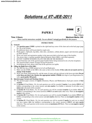 Solutions of IIT-JEE-2011
CODE
PAPER 2
Time: 3 Hours
Time: 3 Hours Maximum Marks: 240
Please read the instructions carefully. You are allotted 5 minutes specifically for this purpose.
INSTRUCTIONS
A. General:
1. The question paper CODE is printed on the right hand top corner of this sheet and on the back page (page
No. 36) of this booklet.
2. No additional sheets will be provided for rough work.
3. Blank papers, clipboards, log tables, slide rules, calculators, cellular phones, pagers and electronic gadgets
are NOT allowed.
4. Write your name and registration number in the space provided on the back page of this booklet.
5. The answer sheet, a machine-gradable Optical Response Sheet (ORS), is provided separately.
6. DO NOT TAMPER WITH/MULTILATE THE ORS OR THE BOOKLET.
7. Do not break the seals of the question-paper booklet before being instructed to do so by the invigilators.
8. This question Paper contains 36 pages having 69 questions.
9. On breaking the seals, please check that all the questions are legible.
B. Filling the Right Part of the ORS:
10. The ORS also has a CODE printed on its Left and Right parts.
11. Make sure the CODE on the ORS is the same as that on this booklet. If the codes do not match ask for a
change of the booklet.
12. Write your Name, Registration No. and the name of centre and sign with pen in the boxes provided. Do not
write them anywhere else. Darken the appropriate bubble UNDER each digit of your Registration No.
with a good quality HB pencil.
C. Question paper format and Marking scheme:
13. The question paper consists of 3 parts (Chemistry, Physics and Mathematics). Each part consists of four
sections.
14. In Section I (Total Marks: 24), for each question you will be awarded 3 marks if you darken ONLY the
bubble corresponding to the correct answer and zero marks if no bubble is darkened. In all other cases,
minus one (–1) mark will be awarded.
15. In Section II (Total Marks: 16), for each question you will be awarded 4 marks if you darken ALL the
bubble(s) corresponding to the correct answer(s) ONLY and zero marks other wise. There are no negative
marks in this section.
16. In Section III (Total Marks: 24), for each question you will be awarded 4 marks if you darken ONLY the
bubble corresponding to the correct answer and zero marks otherwise There are no negative marks in this
section.
17. In Section IV (Total Marks: 16), for each question you will be awarded 2 marks for each row in which
you have darken ALL the bubble(s) corresponding to the correct answer(s) ONLY and zero marks
otherwise. Thus each question in this section carries a maximum of 8 Marks. There are no negative marks
in this section.
5
www.EntrancesofIndia.com
Downloaded From www.EntrancesofIndia.com
For any other Engineering Entrance exam paper, Check out our Website.
 