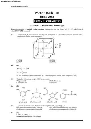 IITJEE-2012-Paper 1-PCM-11
PAPER-1 [Code – 8]
IITJEE 2012
SECTION – I: Single Correct Answer Type
This section contains 10 multiple choice questions. Each question has four choices (A), (B), (C) and (D) out of
which ONLY ONE is correct.
21. A compound MpXq has cubic close packing (ccp) arrangement of X. Its unit cell structure is shown below.
The empirical formula of the compound is
(A) MX (B) MX2
(C) M2X (D) M5X14
Sol. (B)
1 1
X 8 6 4
8 2
= × + × =
1
M 4 1 2
4
= × + =
So, unit cell formula of the compound is M2X4 and the empirical formula of the compound is MX2.
22. The carboxyl functional group (–COOH) is present in
(A) picric acid (B) barbituric acid
(C) ascorbic acid (D) aspirin
Sol. (D)
COOH
O C
O
CH3
(Asprin)
OH
NO2
O2N
NO2
(Picric Acid)
NHNH
O
OO
(Barbituric Acid)
O O
OH
OH
OH
OH
(Ascorbic Acid)
23. As per IUPAC nomenclature, the name of the complex [Co(H2O)4(NH3)2]Cl3 is
(A) Tetraaquadiaminecobalt (III) chloride (B) Tetraaquadiamminecobalt (III) chloride
(C) Diaminetetraaquacobalt (III) chloride (D) Diamminetetraaquacobalt (III) chloride
Sol. (D)
[Co(H2O)4(NH3)2]Cl3
Diamminetetraaquacobalt (III) chloride
PART - II: CHEMISTRY
www.EntrancesofIndia.com
 