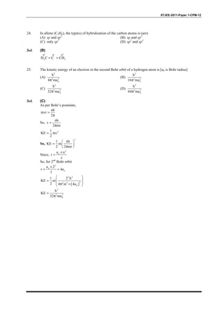 IITJEE-2011-Paper 1-CPM-12
24. In allene (C3H4), the type(s) of hybridization of the carbon atoms is (are)
(A) sp and sp3
(B) sp and sp2
(C) only sp2
(D) sp2
and sp3
Sol. (B)
2 2
sp sp sp
2 2H C C CH= =
25. The kinetic energy of an electron in the second Bohr orbit of a hydrogen atom is [a0 is Bohr radius]
(A)
2
2 2
0
h
4 maπ
(B)
2
2 2
0
h
16 maπ
(C)
2
2 2
0
h
32 maπ
(D)
2
2 2
0
h
64 maπ
Sol. (C)
As per Bohr’s postulate,
nh
mvr
2
=
π
So,
nh
v
2 mr
=
π
21
KE mv
2
=
So,
2
1 nh
KE m
2 2 mr
 
=  
π 
Since,
2
oa n
r
z
×
=
So, for 2nd
Bohr orbit
2
o
o
a 2
r 4a
1
×
= =
( )
2 2
22 2
0
1 2 h
KE m
2 4 m 4a
 
 =
 π × 
2
2 2
0
h
KE
32 ma
=
π
 