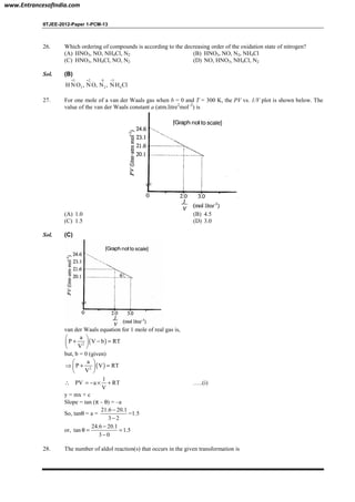 IITJEE-2012-Paper 1-PCM-13
26. Which ordering of compounds is according to the decreasing order of the oxidation state of nitrogen?
(A) HNO3, NO, NH4Cl, N2 (B) HNO3, NO, N2, NH4Cl
(C) HNO3, NH4Cl, NO, N2 (D) NO, HNO3, NH4Cl, N2
Sol. (B)
5 2 0 3
3 2 4H NO , NO, N , N H Cl
+ + −
27. For one mole of a van der Waals gas when b = 0 and T = 300 K, the PV vs. 1/V plot is shown below. The
value of the van der Waals constant a (atm.litre2
mol–2
) is
(A) 1.0 (B) 4.5
(C) 1.5 (D) 3.0
Sol. (C)
θ
van der Waals equation for 1 mole of real gas is,
( )2
a
P V b RT
V
 
+ − = 
 
but, b = 0 (given)
( )2
a
P V RT
V
 
⇒ + = 
 
∴ PV
1
a RT
V
= − × + …..(i)
y = mx + c
Slope = tan (π – θ) = –a
So, tanθ = a =
21.6 20.1
3 2
−
−
=1.5
or,
24.6 20.1
tan 1.5
3 0
−
θ = =
−
28. The number of aldol reaction(s) that occurs in the given transformation is
www.EntrancesofIndia.com
 