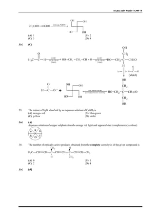 IITJEE-2011-Paper 1-CPM-14
3
conc.aq. NaOH
CH CHO 4HCHO+ →
OH OH
OHOH
(A) 1 (B) 2
(C) 3 (D) 4
Sol. (C)
CH3 C H
O
OH CH2 C
CH2
H
CH O
OH
( )i OH−
( )ii H C
O
H
(aldol)
C CH O
CH2
CH2
CH2OH
OH
OH
( )
conc.NaOH HCHO
crossed Cannizzaro reaction
+
←+H C
O
O
2 2HO CH CH CH O− − − =
( )
( )
( )
i OH
ii H CH O
Aldol
−
− =
→ ( )
( )
( )
i OH
ii H CH O
Aldol
−
− =
→
OH OH
OHOH
29. The colour of light absorbed by an aqueous solution of CuSO4 is
(A) orange- red (B) blue-green
(C) yellow (D) violet
Sol. (A)
Aqueous solution of copper sulphate absorbs orange red light and appears blue (complementary colour).
B G
Y
O
R
V
30. The number of optically active products obtained from the complete ozonolysis of the given compound is
CH3 CH CH C
CH3
H
CH CH C
H
CH3
CH CH CH3
(A) 0 (B) 1
(C) 2 (D) 4
Sol. (A)
 