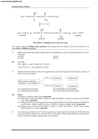 IITJEE-2012-Paper 1-PCM-15
CH3 CH CH C
CH3
H
CH CH C
H
CH3
CH CH CH3
3 2O / Zn / H O
CH3 CH O
(achiral)
+ O CH C
CH3
H
CH O
(achiral)
+ O HC C
H
CH3
CH O
(achiral)
+ CH3 CH O
(achiral)
SECTION II : Multiple Correct Answer (s) Type
This section contains 5 multiple choice questions. Each question has four choices (A), (B), (C) and (D) out of
which ONE or MORE are correct.
31. Which of the following hydrogen halides react(s) with AgNO3(aq) to give a precipitate that dissolves in Na-
2S2O3(aq)?
(A) HCl (B) HF
(C) HBr (D) HI
Sol. (A, C, D)
( )3 3HX AgNO AgX HNO X Cl, Br, I+ → ↓ + =
( )2 2 3 3 2 3 2
AgX 2Na S O Na Ag S O NaX + → + 
32. Identify the binary mixture(s) that can be separated into individual compounds, by differential extraction, as
shown in the given scheme.
Binary mixture containing
Compound 1 and Compound 2
( )NaOH aq
→
( )3NaHCO aq
→
Compound 1
Compound 1 +
+ Compound 2
Compound 2
(A) C6H5OH and C6H5COOH (B) C6H5COOH and C6H5CH2OH
(C) C6H5CH2OH and C6H5OH (D) C6H5CH2OH and C6H5CH2COOH
Sol. (B, D)
(A) Both are soluble in NaOH, hence inseparable.
(B) Only benzoic acid (C6H5COOH) is soluble in NaOH and NaHCO3, while benzyl alcohol (C6H5CH2OH)
is not. Hence, separable.
(C) Although NaOH can enable separation between benzyl alcohol (C6H5CH2OH) and phenol (C6H5OH) as
only the later is soluble in NaOH. However, in NaHCO3, both are insoluble. Hence, inseparable.
(D) α-phenyl acetic acid (C6H5CH2COOH) is soluble in NaOH and NaHCO3. While benzyl alcohol
(C6H5CH2OH) is not. Hence, separable.
33. For an ideal gas, consider only P-V work in going from an initial state X to the final state Z. The final state
Z can be reached by either of the two paths shown in the figure. Which of the following choice(s) is(are)
correct? [Take ∆S as change in entropy and w as work done]
www.EntrancesofIndia.com
 