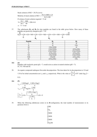 IITJEE-2012-Paper 1-PCM-17
Stock solution of HCl = 29.2% (w/w)
Molarity of stock solution of HCl
29.2 1000 1.25
36.5 100
× ×
=
×
If volume of stock solution required = V ml
29.2 1000
V 200 0.4
36.5 80
× × = ×
⇒ V = 8 ml
37. The substituents R1 and R2 for nine peptides are listed in the table given below. How many of these
peptides are positively charged at pH = 7.0?
H3N CH
H
CO NH CH CO NH CH CO NH CH
H
COO
R2R1
Peptide R1 R2
I H H
II H CH3
III CH2COOH H
IV CH2CONH2 (CH2)4NH2
V CH2CONH2` CH2CONH2
VI (CH2)4NH2 (CH2)4NH2
VII CH2COOH CH2CONH2
VIII CH2OH (CH2)4NH2
IX (CH2)4NH2` CH3
Sol. (4)
Peptides with isoelectric point (pI) > 7, would exist as cation in neutral solution (pH = 7).
IV, VI, VIII and IX
38. An organic compound undergoes first-order decomposition. The time taken for its decomposition to 1/8 and
1/10 of its initial concentration are t1/8 and t1/10 respectively. What is the value of
[ ]
[ ]
1/8
1/10
t
10?
t
× (take log102 =
0.3)
Sol. (9)
1/8
2.303log8 2.303 3log2
t
k k
×
= =
1/10
2.303 2.303
t log10
k k
= =
1/8
1/10
2.303 3log 2
t k
10 10 9
2.303t
k
× 
    × = × = 
  
 
 
39. When the following aldohexose exists in its D-configuration, the total number of stereoisomers in its
pyranose form is
CHO
CH2
CHOH
CHOH
CHOH
CH2OH
 