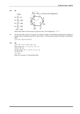 IITJEE-2011-Paper 1-CPM-18
Sol. (8)
H H
CHO
H OH
H OH
H OH
H2C OH
1
2
3
4
5
6
O
CH2
H
H
OH
H
H
H
OH
H
OH
OH
1
23
4
5
Fixed in D-configuration
6
Hence total number of stereoisomers in pyranose form of D-configuration = 23
= 8
40. The periodic table consists of 18 groups. An isotope of copper, on bombardment with protons, undergoes a
nuclear reaction yielding element X as shown below. To which group, element X belongs in the periodic
table?
63 1 1 1
29 1 0 1Cu H 6 n 2 H X+ → + α + +
Sol. (8)
63 1 1 4 1 A
29 1 0 2 1 ZCu H 6 n He 2 H X+ → + + +
Mass number: 63 + 1 = 1 × 6 + 4 + 1 × 2 + A
A = 64 – 12 = 52
Atomic number: 29 + 1 = 6 × 0 + 2 + 2 × 1 + Z
Z = 30–4 = 26
A 52
Z 26X Fe=
Hence X is in group ‘8’ in the periodic table.
 