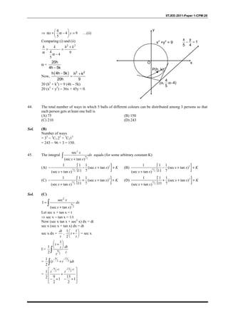 IITJEE-2011-Paper 1-CPM-20
⇒
4
4 9
5
 
α + α − = 
 
x y …(ii)
Comparing (i) and (ii)
2 2
4 94
5
+
= =
α α −
h k h k
α =
20h
4h 5k−
Now,
( ) 2 2h 4h 5k h k
20h 9
− +
=
20 (h2
+ k2
) = 9 (4h − 5k)
20 (x2
+ y2
) − 36x + 45y = 0.
P(h, k)
x y
1
5 4
− =
x
y
x
2
+y
2
= 9
(α,
4
5
α−4)
O
44. The total number of ways in which 5 balls of different colours can be distributed among 3 persons so that
each person gets at least one ball is
(A) 75 (B) 150
(C) 210 (D) 243
Sol. (B)
Number of ways
= 35
− 3
C1.25
+ 3
C215
= 243 − 96 + 3 = 150.
45. The integral
2
9
2
sec
(sec tan )+
∫
x
dx
x x
equals (for some arbitrary constant K)
(A) { }2
11
2
1 1 1
(sec tan )
11 7(sec tan )
− − + +
+
x x K
x x
(B) { }2
11
2
1 1 1
(sec tan )
11 7(sec tan )
− + +
+
x x K
x x
(C) { }2
11
2
1 1 1
(sec tan )
11 7(sec tan )
− + + +
+
x x K
x x
(D) { }2
11
2
1 1 1
(sec tan )
11 7(sec tan )
+ + +
+
x x K
x x
Sol. (C)
2
9
2
sec
I
(sec tan )
=
+
∫
x
dx
x x
Let sec x + tan x = t
⇒ sec x − tan x = 1/t
Now (sec x tan x + sec2
x) dx = dt
sec x (sec x + tan x) dx = dt
sec x dx =
dt
t
,
1 1
2
 
+ 
 
t
t
= sec x
I = 9
2
1
1
2
 
+ 
 
∫
t
dtt
tt
=
9 13
2 2
1
( )
2
− −
+∫ t t dt
=
9 131 1
2 21
9 132 1 1
2 2
− + − + 
 +
 
− + − +  
t t
 