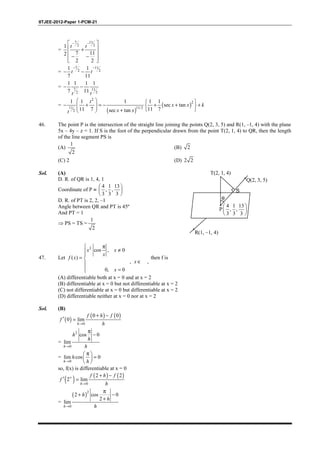 IITJEE-2012-Paper 1-PCM-21
=
7 11
2 21
7 112
2 2
− − 
 +
 
− −  
t t
=
7 11
2 2
1 1
7 11
− −
− −t t
= 7 11
22
1 1 1 1
7 11
− −
tt
=
( )
( )
2
2
11 11/2
2
1 1 1 1 1
sec tan
11 7 11 7sec tan
   
− + = − + + +      + 
t
x x k
x xt
46. The point P is the intersection of the straight line joining the points Q(2, 3, 5) and R(1, –1, 4) with the plane
5x – 4y – z = 1. If S is the foot of the perpendicular drawn from the point T(2, 1, 4) to QR, then the length
of the line segment PS is
(A)
1
2
(B) 2
(C) 2 (D) 2 2
Sol. (A)
D. R. of QR is 1, 4, 1
Coordinate of P ≡
4 1 13
, ,
3 3 3
 
 
 
D. R. of PT is 2, 2, –1
Angle between QR and PT is 45º
And PT = 1
⇒ PS = TS =
1
2
T(2, 1, 4)
Q(2, 3, 5)
P
4 1 13
, ,
3 3 3
 
 
 
R(1, –1, 4)
θ
S
47. Let
2
cos , 0
( )
, ,
0, 0
 π
≠

= 
∈
 =
x x
x
f x
x
x
then f is
(A) differentiable both at x = 0 and at x = 2
(B) differentiable at x = 0 but not differentiable at x = 2
(C) not differentiable at x = 0 but differentiable at x = 2
(D) differentiable neither at x = 0 nor at x = 2
Sol. (B)
( )
( ) ( )
0
0 0
0 lim
→
+ −
′ =
h
f h f
f
h
=
2
0
cos 0
lim
→
π
−
h
h
h
h
=
0
lim cos 0
→
π 
= 
 h
h
h
so, f(x) is differentiable at x = 0
( ) ( ) ( )
0
2 2
2 lim+
→
+ −
′ =
h
f h f
f
h
=
( )2
0
2 cos 0
2
lim
→
π
+ −
+
h
h
h
h
 
