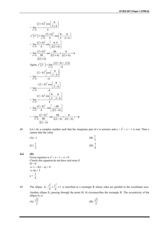 IITJEE-2011-Paper 1-CPM-22
=
( )2
0
2 cos
2
lim
→
π 
+  
+ 
h
h
h
h
( )
2
0
(2 )
2 lim sin
2 2
+
→
+ π π ′ = − 
+ h
h
f
h h
=
2
0
(2 )
lim sin
2(2 )→
 + π⋅
 + h
h h
h h
=
2
0
(2 )
lim sin
2(2 ) 2(2 )
2(2 )
→
+ π π
×
π + +
+
h
h h
h h h
h
= π
Again, ( ) 0
(2 ) (2)
2 lim−
→
− −
′ =
−h
f h f
f
h
=
( )2
0
2 cos
2
lim
→
π 
−  
− 
−h
h
h
h
=
( )2
0
2 cos
2
lim
→
π 
− −  
− 
−h
h
h
h
=
2
0
(2 ) sin
2 2
lim
→
π π 
− − − 
h
h
h
h
=
2
0
(2 )
lim sin
2(2 )→
 − −π
⋅  − h
h h
h h
=
2
0
(2 )
lim sin
2(2 ) 2(2 )
2(2 )
→
− π π
− ⋅ × = −π
π − −
−
h
h h
h h h
h
48. Let z be a complex number such that the imaginary part of z is nonzero and a = z2
+ z + 1 is real. Then a
cannot take the value
(A) –1 (B)
1
3
(C)
1
2
(D)
3
4
Sol. (D)
Given equation is z2
+ z + 1 − a = 0
Clearly this equation do not have real roots if
D < 0
⇒ 1 − 4(1 − a) < 0
⇒ 4a < 3
a <
3
4
.
49. The ellipse
2 2
1 : 1
9 4
+ =
x y
E is inscribed in a rectangle R whose sides are parallel to the coordinate axes.
Another ellipse E2 passing through the point (0, 4) circumscribes the rectangle R. The eccentricity of the
ellipse E2 is
(A)
2
2
(B)
3
2
 