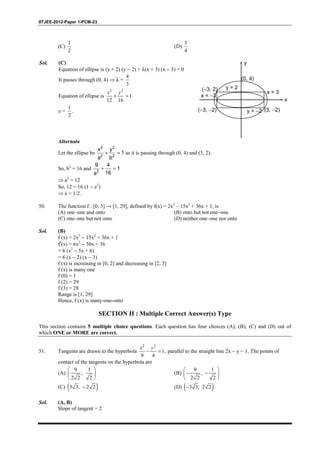 IITJEE-2012-Paper 1-PCM-23
(C)
1
2
(D)
3
4
Sol. (C)
Equation of ellipse is (y + 2) (y − 2) + λ(x + 3) (x − 3) = 0
It passes through (0, 4) ⇒ λ =
4
3
Equation of ellipse is
2 2
1
12 16
+ =
x y
e =
1
2
.
y
(0, 4)
x
y = 2
y = −2 (3, −2)(−3, −2)
(−3, 2)
x = −3
x = 3
Alternate
Let the ellipse be
2 2
2 2
x y
1
a b
+ = as it is passing through (0, 4) and (3, 2).
So, b2
= 16 and 2
9 4
1
16a
+ =
⇒ a2
= 12
So, 12 = 16 (1 − e2
)
⇒ e = 1/2.
50. The function f : [0, 3] → [1, 29], defined by f(x) = 2x3
– 15x2
+ 36x + 1, is
(A) one–one and onto (B) onto but not one–one
(C) one–one but not onto (D) neither one–one nor onto
Sol. (B)
f (x) = 2x3
− 15x2
+ 36x + 1
f′(x) = 6x2
− 30x + 36
= 6 (x2
− 5x + 6)
= 6 (x − 2) (x − 3)
f (x) is increasing in [0, 2] and decreasing in [2, 3]
f (x) is many one
f (0) = 1
f (2) = 29
f (3) = 28
Range is [1, 29]
Hence, f (x) is many-one-onto
SECTION II : Multiple Correct Answer(s) Type
This section contains 5 multiple choice questions. Each question has four choices (A), (B), (C) and (D) out of
which ONE or MORE are correct.
51. Tangents are drawn to the hyperbola
2 2
1
9 4
− =
x y
, parallel to the straight line 2x − y = 1. The points of
contact of the tangents on the hyperbola are
(A)
9 1
,
2 2 2
 
 
 
(B)
9 1
,
2 2 2
 
− − 
 
(C) ( )3 3, 2 2− (D) ( )3 3, 2 2−
Sol. (A, B)
Slope of tangent = 2
 