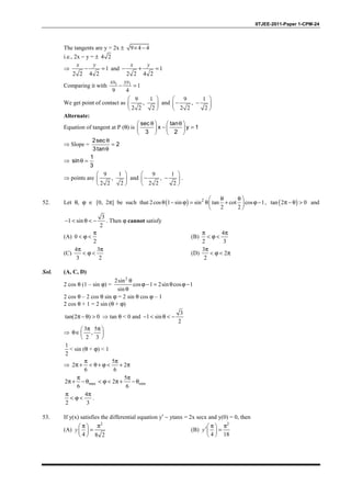IITJEE-2011-Paper 1-CPM-24
The tangents are y = 2x ± 9 4 4× −
i.e., 2x − y = ± 4 2
⇒ 1
2 2 4 2
− =
x y
and 1
2 2 4 2
− + =
x y
Comparing it with 1 1
1
9 4
− =
xx yy
We get point of contact as
9 1
,
2 2 2
 
 
 
and
9 1
,
2 2 2
 
− − 
 
Alternate:
Equation of tangent at P (θ) is
sec tan
x y 1
3 2
θ θ   
− =   
   
⇒ Slope =
2sec
2
3tan
θ
=
θ
⇒
1
sin
3
θ =
⇒ points are
9 1
,
2 2 2
 
 
 
and
9 1
,
2 2 2
 
− − 
 
.
52. Let θ, ϕ ∈ [0, 2π] be such that ( ) 2
2cos 1 sin sin tan cot cos 1
2 2
θ θ 
θ − ϕ = θ + ϕ − 
 
, ( )tan 2 0π − θ > and
3
1 sin
2
− < θ < − . Then ϕ cannot satisfy
(A) 0
2
π
< ϕ < (B)
4
2 3
π π
< ϕ <
(C)
4 3
3 2
π π
< ϕ < (D)
3
2
2
π
< ϕ < π
Sol. (A, C, D)
2 cos θ (1 – sin ϕ) =
2
2sin
cos 1 2sin cos 1
sin
θ
ϕ − = θ ϕ −
θ
2 cos θ – 2 cos θ sin ϕ = 2 sin θ cos ϕ – 1
2 cos θ + 1 = 2 sin (θ + ϕ)
tan(2 ) 0π − θ > ⇒ tan θ < 0 and
3
1 sin
2
− < θ < −
⇒
3 5
,
2 3
π π 
θ∈ 
 
1
2
< sin (θ + ϕ) < 1
⇒
5
2 2
6 6
π π
π + < θ+ ϕ < + π
max min
5
2 2
6 6
π π
π + − θ < ϕ < π + − θ
4
2 3
π π
< ϕ < .
53. If y(x) satisfies the differential equation y′ − ytanx = 2x secx and y(0) = 0, then
(A)
2
4 8 2
π π 
= 
 
y (B)
2
4 18
π π ′ = 
 
y
 