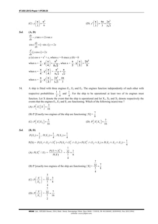 IITJEE-2012-Paper 1-PCM-25
FIITJEE Ltd., FIITJEE House, 29-A, Kalu Sarai, Sarvapriya Vihar, New Delhi -110016, Ph 46106000, 26569493, Fax 26513942
website: www.fiitjee.com.
(C)
2
3 9
π π 
= 
 
y (D)
2
4 2
3 3 3 3
π π π ′ = + 
 
y
Sol. (A, D)
tan 2 sec− =
dy
y x x x
dx
( )cos sin 2+ − =
dy
x x y x
dx
( )cos 2=
d
y x x
dx
y (x) cos x = x2
+ c, where c = 0 since y (0) = 0
when x =
4
π
,
2
y
4 8 2
π π 
= 
 
, when x =
2
2
, y
3 3 9
π π π 
= 
 
when x = , y
4 4
π π 
′ 
 
=
2
8 2 2
π π
+
when x = , y
3 3
π π 
′ = 
 
2
2 4
33 3
π π
+
54. A ship is fitted with three engines E1, E2 and E3. The engines function independently of each other with
respective probabilities
1 1
,
2 4
and
1
4
. For the ship to be operational at least two of its engines must
function. Let X denote the event that the ship is operational and let X1, X2 and X3 denote respectively the
events that the engines E1, E2 and E3 are functioning. Which of the following is(are) true ?
(A) 1
3
16
  =
 
c
P X X
(B) P [Exactly two engines of the ship are functioning | X] =
7
8
(C) 2
5
16
  = P X X (D) 1
7
16
  = P X X
Sol. (B, D)
1
1
( )
2
=P X , 2
1
( )
4
=P X , 3
1
( )
4
=P X
P(X) = 1 2 3 1 2 3 1 2 3 1 2 3( ) ( ) ( ) ( )∩ ∩ + ∩ ∩ + ∩ ∩ + ∩ ∩C C C
P X X X P X X X P X X X P X X X =
1
4
(A) 1( / )C
P X X = 1( )
( )
∩ C
P X X
P X
=
1
132
1 8
4
=
(B) P [exactly two engines of the ship are functioning | X] =
7
732
1 8
4
=
(C)
2
 
 
 
X
P
X
=
5
532
1 8
4
=
(D)
1
 
 
 
X
P
X
=
7
732
1 16
2
=
 