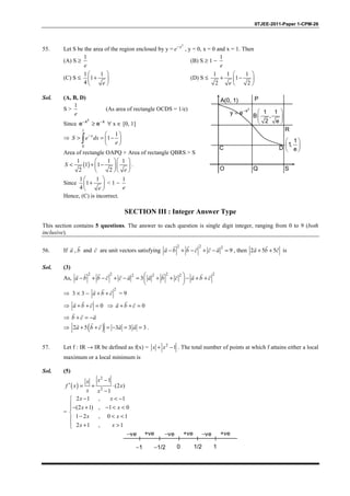 IITJEE-2011-Paper 1-CPM-26
55. Let S be the area of the region enclosed by y =
2
−x
e , y = 0, x = 0 and x = 1. Then
(A) S ≥
1
e
(B) S ≥ 1 −
1
e
(C) S ≤
1 1
1
4
 
+ 
 e
(D) S ≤
1 1 1
1
2 2
 
+ − 
 e
Sol. (A, B, D)
S >
1
e
(As area of rectangle OCDS = 1/e)
Since
2
x x
e e− −
≥ ∀ x ∈ [0, 1]
⇒
1
0
1
1−  
> = − 
 ∫
x
S e dx
e
Area of rectangle OAPQ + Area of rectangle QBRS > S
( )
1 1 1
1 1
2 2
  
< + −   
  
S
e
.
Since
1 1
1
4
 
+ 
 e
< 1 −
1
e
Hence, (C) is incorrect.
A(0, 1) P
R
SQO
2
x
y e−
= 1 1
B ,
2 e
 
 
 
1
1,
e
 
 
 DC
SECTION III : Integer Answer Type
This section contains 5 questions. The answer to each question is single digit integer, ranging from 0 to 9 (both
inclusive).
56. If ,
rr
a b and
r
c are unit vectors satisfying
2 2 2
9− + − + − =
r rr r r r
a b b c c a , then 2 5 5+ +
rr r
a b c is
Sol. (3)
As,
2 2 2 22 2 2
3 − + − + − = + + − + + 
 
r r r rr r r r r r r r
a b b c c a a b c a b c
⇒ 3 × 3 −
2
+ +
rr r
a b c = 9
⇒ 0+ + =
rr r
a b c ⇒ 0+ + =
rr r
a b c
⇒ + = −
r r r
b c a
⇒ ( )2 5 3 3 3+ + = − = =
rr r r r
a b c a a .
57. Let f : IR → IR be defined as f(x) = 2
1+ −x x . The total number of points at which f attains either a local
maximum or a local minimum is
Sol. (5)
( )
2
2
1
(2 )
1
−
′ = + ⋅
−
xx
f x x
x x
=
2 1 , 1
(2 1) , 1 0
1 2 , 0 1
2 1 , 1
− < −
− + − < <

− < <
 + >
x x
x x
x x
x x
−ve +ve −ve +ve −ve +ve
−1 0 11/2−1/2
 