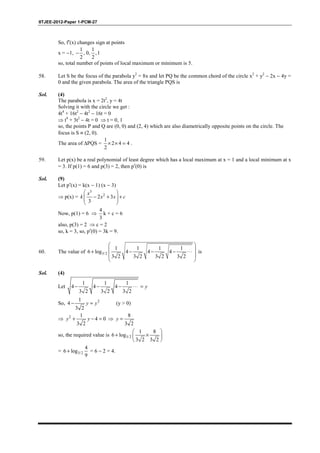 IITJEE-2012-Paper 1-PCM-27
So, f′(x) changes sign at points
x = −1,
1 1
, 0, ,1
2 2
−
so, total number of points of local maximum or minimum is 5.
58. Let S be the focus of the parabola y2
= 8x and let PQ be the common chord of the circle x2
+ y2
− 2x − 4y =
0 and the given parabola. The area of the triangle PQS is
Sol. (4)
The parabola is x = 2t2
, y = 4t
Solving it with the circle we get :
4t4
+ 16t2
− 4t2
− 16t = 0
⇒ t4
+ 3t2
− 4t = 0 ⇒ t = 0, 1
so, the points P and Q are (0, 0) and (2, 4) which are also diametrically opposite points on the circle. The
focus is S ≡ (2, 0).
The area of ∆PQS =
1
2 4 4
2
× × = .
59. Let p(x) be a real polynomial of least degree which has a local maximum at x = 1 and a local minimum at x
= 3. If p(1) = 6 and p(3) = 2, then p′(0) is
Sol. (9)
Let p′(x) = k(x − 1) (x − 3)
⇒ p(x) =
3
2
2 3
3
 
− + +  
 
x
k x x c
Now, p(1) = 6 ⇒
4
3
k + c = 6
also, p(3) = 2 ⇒ c = 2
so, k = 3, so, p′(0) = 3k = 9.
60. The value of 3/2
1 1 1 1
6 log 4 4 4
3 2 3 2 3 2 3 2
 
 + − − − ⋅⋅⋅
 
 
is
Sol. (4)
Let
1 1 1
4 4 4
3 2 3 2 3 2
− − − ⋅⋅⋅ = y
So, 21
4
3 2
− =y y (y > 0)
⇒ 2 1
4 0
3 2
+ − =y y ⇒
8
3 2
=y
so, the required value is 3/2
1 8
6 log
3 2 3 2
 
+ × 
 
= 3/2
4
6 log
9
+ = 6 − 2 = 4.
 