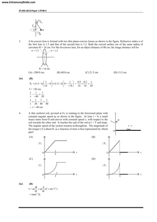 IITJEE-2012-Paper 1-PCM-3
PL
r
O m
ω
OL
r
3. A bi-convex lens is formed with two thin plano-convex lenses as shown in the figure. Refractive index n of
the first lens is 1.5 and that of the second lens is 1.2. Both the curved surface are of the same radius of
curvature R = 14 cm. For this bi-convex lens, for an object distance of 40 cm, the image distance will be
R = 14 cm
n = 1.2n = 1.5
(A) −280.0 cm (B) 40.0 cm (C) 21.5 cm (D) 13.3 cm
Sol. (B)
T
1 1
P (1.5 1) 0 (1.2 1) 0
14 14
   
= − − + − −   
−   
=
0.5 0.2 1
14 14 20
+ =
f = +20 cm
1 1 1
v 40 20
− =
−
1 1 1 1
v 20 40 40
= − =
∴ v = 40 cm
4. A thin uniform rod, pivoted at O, is rotating in the horizontal plane with
constant angular speed ω, as shown in the figure. At time t = 0, a small
insect starts from O and moves with constant speed v, with respect to the
rod towards the other end. It reaches the end of the rod at t = T and stops.
The angular speed of the system remains ω throughout. The magnitude of
the torque (| τ
r
|) about O, as a function of time is best represented by which
plot?
ω
v →
O
z
(A)
O
T
t
| τ
r
|
(B)
O
T
t
| τ
r
|
(C)
O
T
t
| τ
r
|
(D)
O
T
t
| τ
r
|
Sol. (B)
τ = ω 2 2dI d
(C mv t )
dt dt
= ω +
= mωv2
2t.
www.EntrancesofIndia.com
 