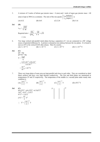 IITJEE-2011-Paper 1-CPM-4
5. A mixture of 2 moles of helium gas (atomic mass = 4 amu) and 1 mole of argon gas (atomic mass = 40
amu) is kept at 300 K in a container. The ratio of the rms speeds rms
rms
v (helium)
v (argon )
 
 
 
is
(A) 0.32 (B) 0.45 (C) 2.24 (D) 3.16
Sol. (D)
vrms =
3RT
M
Required ratio = Ar
He
M 40
10
M 4
= =
= 3.16.
6. Two large vertical and parallel metal plates having a separation of 1 cm are connected to a DC voltage
source of potential difference X. A proton is released at rest midway between the two plates. It is found to
move at 450
to the vertical JUST after release. Then X is nearly
(A) 1 × 10-5
V (B) 1 × 10-7
V (C) 1 × 10-9
V (D) 1 × 10-10
V
Sol. (C)
qE = mg
q(V/d) = mg
V =
mgd
q
=
27 2
19
1.67 10 10 10
1.6 10
− −
−
× × ×
×
=
28
9
19
10
10 V
10
−
−
−
=
7. Three very large plates of same area are kept parallel and close to each other. They are considered as ideal
black surfaces and have very high thermal conductivity. The first and third plates are maintained at
temperatures 2T and 3T respectively. The temperature of the middle (i.e. second) plate under steady state
condition is
(A)
1/4
65
T
2
 
 
 
(B)
1/4
97
4
 
 
 
T (C)
1/4
97
2
 
 
 
T (D) 1/4
(97) T
Sol. (C)
σA (2T)4
+ σA (3T)4
= σ 2A(T′)4
16T4
+ 81T4
= 2 (T′)4
97 T4
= 2 (T′)4
(T′)4
=
97
2
T4
∴ T′ =
1/4
97
T
2
 
 
 
3T2T
 