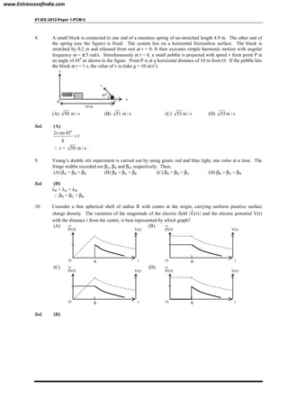IITJEE-2012-Paper 1-PCM-5
8. A small block is connected to one end of a massless spring of un-stretched length 4.9 m. The other end of
the spring (see the figure) is fixed. The system lies on a horizontal frictionless surface. The block is
stretched by 0.2 m and released from rest at t = 0. It then executes simple harmonic motion with angular
frequency ω = π/3 rad/s. Simultaneously at t = 0, a small pebble is projected with speed v form point P at
an angle of 450
as shown in the figure. Point P is at a horizontal distance of 10 m from O. If the pebble hits
the block at t = 1 s, the value of v is (take g = 10 m/s2
)
450
v
x
P
10 m
O
z
(A) 50 m / s (B) 51 m / s (C) 52 m / s (D) 53 m / s
Sol. (A)
0
2vsin 45
1
g
=
∴ v = 50 m / s .
9. Young’s double slit experiment is carried out by using green, red and blue light, one color at a time. The
fringe widths recorded are βG, βR and βB, respectively. Then,
(A) βG > βB > βR (B) βB > βG > βR (C) βR > βB > βG (D) βR > βG > βB
Sol. (D)
λR > λG > λB
∴ βR > βG > βB
10. Consider a thin spherical shell of radius R with centre at the origin, carrying uniform positive surface
charge density. The variation of the magnitude of the electric field | E(r)
r
| and the electric potential V(r)
with the distance r from the centre, is best represented by which graph?
(A)
O rR
V(r)|E(r)|
→ (B)
O rR
V(r)|E(r)|
→
(C)
O rR
V(r)|E(r)|
→ (D)
O rR
V(r)|E(r)|
→
Sol. (D)
www.EntrancesofIndia.com
 