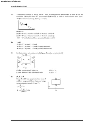 IITJEE-2012-Paper 1-PCM-7
14. A small block of mass of 0.1 kg lies on a fixed inclined plane PQ which makes an angle θ with the
horizontal. A horizontal force of 1 N acts on the block through its centre of mass as shown in the figure.
The block remains stationary if (take g = 10 m/s2
)
θ
1N
PO
Q
(A) θ = 45°
(B) θ > 45° and a frictional force acts on the block towards P.
(C) θ > 45° and a frictional force acts on the block towards Q.
(D) θ < 45° and a frictional force acts on the block towards Q.
Sol. (A, C)
At 45θ = ° , mg sin θ = 1 cos× θ
At 45θ > ° , mg sin θ > 1 cos× θ (friction acts upward)
At 45θ < ° , mg sin θ < 1 cos× θ (friction acts downward)
15. For the resistance network shown in the figure, choose the correct option(s)
Q
2Ω 2Ω
4Ω4Ω
T
SP I2
I1
4Ω
2Ω
1Ω1Ω
12V
(A) The current through PQ is zero. (B) I1 = 3A
(C) The potential at S is less than that at Q. (D) I2 = 2A
Sol. (A, B, C, D)
Nodes P and Q are equipotential and nodes S
and T are equipotential from wheatstone bridge,
no current passes through PQ and ST.
1
12
I 3A
4
= =
2 1
12
I I 2A
6 12
 
= = 
+ 
I2
I1
12 V
6Ω
12 Ω
www.EntrancesofIndia.com
 