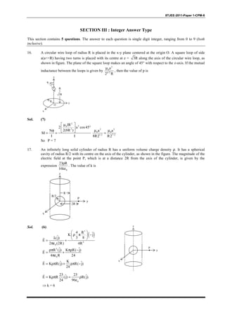 IITJEE-2011-Paper 1-CPM-8
SECTION III : Integer Answer Type
This section contains 5 questions. The answer to each question is single digit integer, ranging from 0 to 9 (both
inclusive).
16. A circular wire loop of radius R is placed in the x-y plane centered at the origin O. A square loop of side
a(a<<R) having two turns is placed with its centre at z = 3R along the axis of the circular wire loop, as
shown in figure. The plane of the square loop makes an angle of 45° with respect to the z-axis. If the mutual
inductance between the loops is given by
2
0
p/2
a
2 R
µ
, then the value of p is
45°
R
O
y
x
z
3R
a
Sol. (7)
2
20
3
IR
2 a cos45
2(8R )N
M
I I
 µ
° 
φ  = =
2 2
0 0
1/2 7/2
a a
8R2 R2
µ µ
=
So P = 7
17. An infinitely long solid cylinder of radius R has a uniform volume charge density ρ. It has a spherical
cavity of radius R/2 with its centre on the axis of the cylinder, as shown in the figure. The magnitude of the
electric field at the point P, which is at a distance 2R from the axis of the cylinder, is given by the
expression
0
23 R
16k
ρ
ε
. The value of k is
P
R
R/2
2R
y
x
z
Sol. (6)
( )
3
2
0
4 R ˆK j
ˆ 3 8(j)
E
2 (2R) 4R
 
ρ π − 
λ  = +
πε
r
2
0
ˆ ˆR (j) K R( j)
E
4 R 24
ρπ πρ −
= +
πε
r
Kˆ ˆE K R(j) R( j)
24
= ρπ + ρπ −
r
P
y
x
z
0
23 23ˆ ˆE K R (j) R(j)
24 96
= ρπ = ρ
ε
r
⇒ k = 6
 