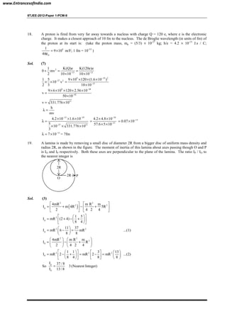 IITJEE-2012-Paper 1-PCM-9
18. A proton is fired from very far away towards a nucleus with charge Q = 120 e, where e is the electronic
charge. It makes a closest approach of 10 fm to the nucleus. The de Broglie wavelength (in units of fm) of
the proton at its start is: (take the proton mass, mp = (5/3) × 10-27
kg; h/e = 4.2 × 10-15
J.s / C;
9
0
1
9 10
4
= ×
πε
m/F; 1 fm = 10-15
)
Sol. (7)
2
15 15
1 K(Q)e K(120e)e
0 mv
2 10 10 10 10− −
+ = =
× ×
9 19 2
27 2
15
1 5 9 10 120 (1.6 10 )
10 v
2 3 10 10
−
−
−
× × × ×
× × =
×
9 38
42
9 6 10 120 2.56 10
v
50 10
−
−
× × × × ×
=
×
13
v 331.776 10= ×
h
mv
λ =
15 19
27 13
4.2 10 1.6 10
5
10 331.776 10
3
− −
−
× × ×
λ =
× × ×
34
21
4.2 4.8 10
57.6 5 10
−
−
× ×
=
× ×
13
0.07 10−
= ×
15
7 10−
λ = × = 7fm
19. A lamina is made by removing a small disc of diameter 2R from a bigger disc of uniform mass density and
radius 2R, as shown in the figure. The moment of inertia of this lamina about axes passing though O and P
is IO and IP respectively. Both these axes are perpendicular to the plane of the lamina. The ratio IP / IO to
the nearest integer is
O
2R
P2R
Sol. (3)
( )
2 2
2 2
p
4mR m R m
I m 4R 5R
2 4 2 4
   
= + − +   
   
2
p
1 5
I mR (2 4)
8 4
  
= + − +  
  
2 2
p
11 37
I mR 6 mR
8 8
 
= − = 
 
...(1)
2 2
2
0
4mR m R m
I R
2 4 2 4
   
= − +   
   
2 2 2
0
1 1 3 13
I mR 2 mR 2 mR
8 4 8 8
      
= − + = − =      
      
...(2)
So
p
0
I 37 / 8
3
I 13/ 8
= (Nearest Integer)
www.EntrancesofIndia.com
 