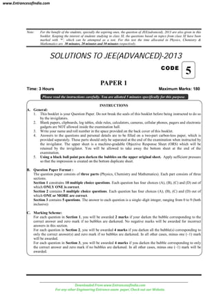 Note: For the benefit of the students, specially the aspiring ones, the question of JEE(advanced), 2013 are also given in this
booklet. Keeping the interest of students studying in class XI, the questions based on topics from class XI have been
marked with ‘*’, which can be attempted as a test. For this test the time allocated in Physics, Chemistry &
Mathematics are 30 minutes, 20 minutes and 30 minutes respectively.
SOLUTIONS TO JEE(ADVANCED)-2013
CODE
PAPER 1
Time: 3 Hours Maximum Marks: 180
Please read the instructions carefully. You are allotted 5 minutes specifically for this purpose.
INSTRUCTIONS
A. General:
1. This booklet is your Question Paper. Do not break the seals of this booklet before being instructed to do so
by the invigilators.
2. Blank papers, clipboards, log tables, slide rules, calculators, cameras, cellular phones, pagers and electronic
gadgets are NOT allowed inside the examination hall.
3. Write your name and roll number in the space provided on the back cover of this booklet.
4. Answers to the questions and personal details are to be filled on a two-part carbon-less paper, which is
provided separately. These parts should only be separated at the end of the examination when instructed by
the invigilator. The upper sheet is a machine-gradable Objective Response Sheet (ORS) which will be
retained by the invigilator. You will be allowed to take away the bottom sheet at the end of the
examination.
5. Using a black ball point pen darken the bubbles on the upper original sheet. Apply sufficient pressure
so that the impression is created on the bottom duplicate sheet.
B. Question Paper Format :
The question paper consists of three parts (Physics, Chemistry and Mathematics). Each part consists of three
sections.
Section 1 constrains 10 multiple choice questions. Each question has four choices (A), (B), (C) and (D) out of
which ONLY ONE is correct.
Section 2 contains 5 multiple choice questions. Each question has four choices (A), (B), (C) and (D) out of
which ONE or MORE are correct.
Section 3 contains 5 questions. The answer to each question is a single–digit integer, ranging from 0 to 9 (both
inclusive)
C. Marking Scheme:
For each question in Section 1, you will be awarded 2 marks if your darken the bubble corresponding to the
correct answer and zero mark if no bubbles are darkened. No negative marks will be awarded for incorrect
answers in this section.
For each question in Section 2, you will be awarded 4 marks if you darken all the bubble(s) corresponding to
only the correct answer(s) and zero mark if no bubbles are darkened. In all other cases, minus one (–1) mark
will be awarded.
For each question in Section 3, you will be awarded 4 marks if you darken the bubble corresponding to only
the correct answer and zero mark if no bubbles are darkened. In all other cases, minus one (–1) mark will be
awarded.
5
www.EntrancesofIndia.com
Downloaded From www.EntrancesofIndia.com
For any other Engineering Entrance exam paper, Check out our Website.
 