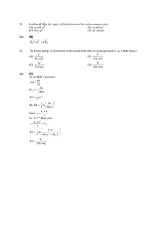 IITJEE-2011-Paper 1-CPM-12




24.    In allene (C3H4), the type(s) of hybridization of the carbon atoms is (are)
       (A) sp and sp3                                          (B) sp and sp2
                   2
       (C) only sp                                             (D) sp2 and sp3

Sol.   (B)
        sp 2      sp        sp 2
       H 2 C = C = CH 2


25.    The kinetic energy of an electron in the second Bohr orbit of a hydrogen atom is [a0 is Bohr radius]
              h2                                                      h2
       (A)                                                   (B)
            4π ma 0
              2    2
                                                                  16π 2 ma 0
                                                                           2


                  h2                                                             h2
       (C)                                                             (D)
               32π 2 ma 0
                        2
                                                                              64π 2 ma 0
                                                                                       2




Sol.   (C)
       As per Bohr’s postulate,
               nh
        mvr =
               2π
                  nh
       So, v =
                2πmr
              1
        KE = mv 2
              2
                              2
                   1  nh 
       So, KE = m          
                   2  2πmr 
                   ao × n2
       Since, r =
                      z
       So, for 2nd Bohr orbit
           a × 22
       r= o         = 4a o
              1
              1           22 h 2       
       KE = m  2 2                     
              2  4π m × ( 4a 0 )2
                  
                                        
                                        
                  h2
       KE =
              32π2 ma 02




       FIITJEE Ltd., FIITJEE House, 29-A, Kalu Sarai, Sarvapriya Vihar, New Delhi -110016, Ph 46106000, 26569493, Fax 26513942
                                                      website: www.fiitjee.com.
 