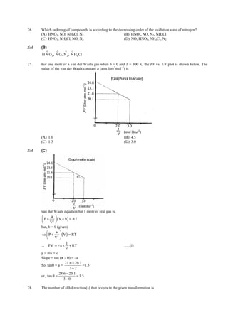 IITJEE-2012-Paper 1-PCM-13



26.     Which ordering of compounds is according to the decreasing order of the oxidation state of nitrogen?
        (A) HNO3, NO, NH4Cl, N2                            (B) HNO3, NO, N2, NH4Cl
        (C) HNO3, NH4Cl, NO, N2                            (D) NO, HNO3, NH4Cl, N2

Sol.    (B)
           +5     +2      0   −3
         H N O3 , N O, N 2 , N H 4 Cl

27.     For one mole of a van der Waals gas when b = 0 and T = 300 K, the PV vs. 1/V plot is shown below. The
        value of the van der Waals constant a (atm.litre2mol–2) is




        (A) 1.0                                                         (B) 4.5
        (C) 1.5                                                         (D) 3.0

Sol.    (C)




                                   θ




        van der Waals equation for 1 mole of real gas is,
              a 
         P + 2  ( V − b ) = RT
             V 
        but, b = 0 (given)
                 a 
        ⇒  P + 2  ( V ) = RT
                V 
                         1
        ∴ PV = − a × + RT                                               …..(i)
                        V
        y = mx + c
        Slope = tan (π – θ) = –a
                        21.6 − 20.1
        So, tanθ = a =              =1.5
                            3− 2
                    24.6 − 20.1
        or, tan θ =             = 1.5
                       3−0

28.     The number of aldol reaction(s) that occurs in the given transformation is



        FIITJEE Ltd., FIITJEE House, 29-A, Kalu Sarai, Sarvapriya Vihar, New Delhi -110016, Ph 46106000, 26569493, Fax 26513942
                                                       website: www.fiitjee.com.
 