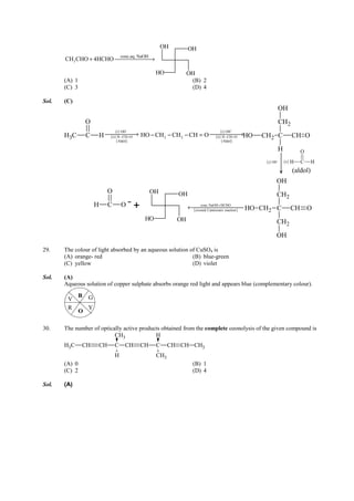 IITJEE-2011-Paper 1-CPM-14



                                                              OH             OH
                                       conc.aq. NaOH
       CH3 CHO + 4HCHO →

                                                          HO                OH
       (A) 1                                                                 (B) 2
       (C) 3                                                                 (D) 4

Sol.   (C)
                                                                                                                               OH
                   O                                                                                                           CH2
                                    ( i ) OH−                                                    ( i ) OH −
       H3C         C       H 
                              ( ii ) H − CH = O →   HO − CH 2 − CH 2 − CH = O              HO
                                                                                           ( ii ) H − CH = O →    CH2 C                  CH O
                                     ( Aldol)                                                     ( Aldol)
                                                                                                                               H              O
                                                                                                                    ( i ) OH   −
                                                                                                                                   ( ii ) H   C    H
                                                                                                                                         (aldol)
                                                                                                                           OH
                               O                         OH             OH                                                     CH2
                       H       C       O     +                                      conc.NaOH + HCHO
                                                                             ← HO CH2 C
                                                                              ( crossed Cannizzaro reaction )                           CH        O
                                                     HO                OH                                                      CH2
                                                                                                                           OH

29.    The colour of light absorbed by an aqueous solution of CuSO4 is
       (A) orange- red                                      (B) blue-green
       (C) yellow                                           (D) violet

Sol.   (A)
       Aqueous solution of copper sulphate absorbs orange red light and appears blue (complementary colour).
               B   G
        V
        R          Y
               O

30.    The number of optically active products obtained from the complete ozonolysis of the given compound is
                           CH3              H
       H3C     CH       CH         C     CH         CH    C       CH CH CH3
                                   H                      CH3
       (A) 0                                                                   (B) 1
       (C) 2                                                                   (D) 4

Sol.   (A)




       FIITJEE Ltd., FIITJEE House, 29-A, Kalu Sarai, Sarvapriya Vihar, New Delhi -110016, Ph 46106000, 26569493, Fax 26513942
                                                              website: www.fiitjee.com.
 