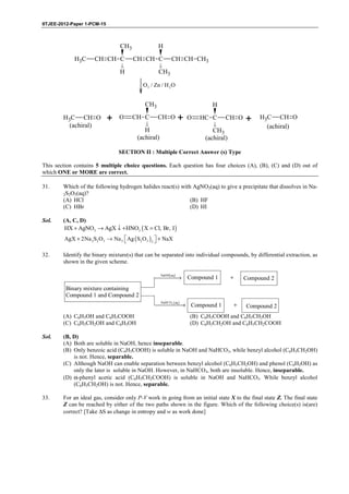 IITJEE-2012-Paper 1-PCM-15



                                    CH3                 H
             H3C       CH CH C             CH CH C             CH CH CH3
                                    H                   CH3

                                                O3 / Zn / H 2 O


                                                 CH3                                 H
        H3C CH O             +      O      CH C         CH O       +   O      HC C         CH O        +    H3C CH O
          (achiral)                                                                                           (achiral)
                                                H                                     CH3
                                             (achiral)                             (achiral)

                                    SECTION II : Multiple Correct Answer (s) Type

This section contains 5 multiple choice questions. Each question has four choices (A), (B), (C) and (D) out of
which ONE or MORE are correct.

31.     Which of the following hydrogen halides react(s) with AgNO3(aq) to give a precipitate that dissolves in Na-
        2S2O3(aq)?
        (A) HCl                                                         (B) HF
        (C) HBr                                                         (D) HI

Sol.    (A, C, D)
         HX + AgNO3 → AgX ↓ + HNO3 ( X = Cl, Br, I )
         AgX + 2Na 2S2 O 3 → Na 3  Ag ( S2 O 3 ) 2  + NaX
                                                   

32.     Identify the binary mixture(s) that can be separated into individual compounds, by differential extraction, as
        shown in the given scheme.

                                                        ( )
                                                        →
                                                         NaOH aq
                                                                       Compound 1              +       Compound 2
         Binary mixture containing
         Compound 1 and Compound 2
                                                         3( )
                                                       Compound 1
                                                              →                                    +
                                                         NaHCO aq
                                                                                                       Compound 2
        (A) C6H5OH and C6H5COOH                                         (B) C6H5COOH and C6H5CH2OH
        (C) C6H5CH2OH and C6H5OH                                        (D) C6H5CH2OH and C6H5CH2COOH

Sol.    (B, D)
        (A) Both are soluble in NaOH, hence inseparable.
        (B) Only benzoic acid (C6H5COOH) is soluble in NaOH and NaHCO3, while benzyl alcohol (C6H5CH2OH)
            is not. Hence, separable.
        (C) Although NaOH can enable separation between benzyl alcohol (C6H5CH2OH) and phenol (C6H5OH) as
            only the later is soluble in NaOH. However, in NaHCO3, both are insoluble. Hence, inseparable.
        (D) α-phenyl acetic acid (C6H5CH2COOH) is soluble in NaOH and NaHCO3. While benzyl alcohol
            (C6H5CH2OH) is not. Hence, separable.

33.     For an ideal gas, consider only P-V work in going from an initial state X to the final state Z. The final state
        Z can be reached by either of the two paths shown in the figure. Which of the following choice(s) is(are)
        correct? [Take ∆S as change in entropy and w as work done]




        FIITJEE Ltd., FIITJEE House, 29-A, Kalu Sarai, Sarvapriya Vihar, New Delhi -110016, Ph 46106000, 26569493, Fax 26513942
                                                       website: www.fiitjee.com.
 