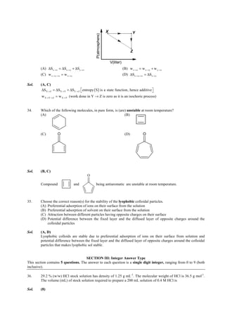 IITJEE-2011-Paper 1-CPM-16




                                                                        X                       Y




                                                    P(atmosphere)
                                                                                              Z

                                                                            V(liter)
        (A) ∆Sx → z = ∆Sx → y + ∆Sy → z                                                (B) w x → z = w x → y + w y → z
        (C) w x → y → z = w x → y                                                      (D) ∆Sx → y → z = ∆Sx → y

Sol.    (A, C)
         ∆SX → Z = ∆SX → Y + ∆SY → Z  entropy ( S) is a state function, hence additive 
                                                                                       
         w X →Y → Z = w X →Y (work done in Y → Z is zero as it is an isochoric process)


34.     Which of the following molecules, in pure form, is (are) unstable at room temperature?
        (A)                                                    (B)




        (C)          O                                                                  (D)            O




Sol.    (B, C)
                                            O

        Compound                    and            being antiaromatic are unstable at room temperature.



35.     Choose the correct reason(s) for the stability of the lyophobic colloidal particles.
        (A) Preferential adsorption of ions on their surface from the solution
        (B) Preferential adsorption of solvent on their surface from the solution
        (C) Attraction between different particles having opposite charges on their surface
        (D) Potential difference between the fixed layer and the diffused layer of opposite charges around the
            colloidal particles

Sol.    (A, D)
        Lyophobic colloids are stable due to preferential adsorption of ions on their surface from solution and
        potential difference between the fixed layer and the diffused layer of opposite charges around the colloidal
        particles that makes lyophobic sol stable.


                                      SECTION III: Integer Answer Type
This section contains 5 questions. The answer to each question is a single digit integer, ranging from 0 to 9 (both
inclusive).

36.     29.2 % (w/w) HCl stock solution has density of 1.25 g mL-1. The molecular weight of HCl is 36.5 g mol-1.
        The volume (mL) of stock solution required to prepare a 200 mL solution of 0.4 M HCl is

Sol.    (8)


        FIITJEE Ltd., FIITJEE House, 29-A, Kalu Sarai, Sarvapriya Vihar, New Delhi -110016, Ph 46106000, 26569493, Fax 26513942
                                                                    website: www.fiitjee.com.
 