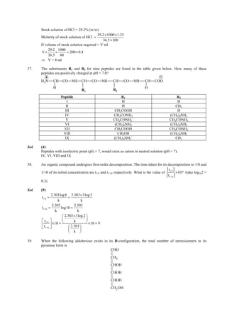 IITJEE-2012-Paper 1-PCM-17



        Stock solution of HCl = 29.2% (w/w)
                                             29.2 × 1000 × 1.25
        Molarity of stock solution of HCl =
                                                36.5 × 100
        If volume of stock solution required = V ml
             29.2 1000
         V×      ×       = 200 × 0.4
             36.5 80
        ⇒ V = 8 ml

37.     The substituents R1 and R2 for nine peptides are listed in the table given below. How many of these
        peptides are positively charged at pH = 7.0?

        H3 N      CH    CO NH          CH      CO      NH       CH      CO         NH    CH      COO
                  H                                                                      H
                                       R1                       R2
                       Peptide                                      R1                                          R2
                          I                                          H                                          H
                          II                                         H                                         CH3
                         III                                    CH2COOH                                         H
                         IV                                     CH2CONH2                                    (CH2)4NH2
                         V                                      CH2CONH2`                                   CH2CONH2
                         VI                                      (CH2)4NH2                                  (CH2)4NH2
                         VII                                    CH2COOH                                     CH2CONH2
                        VIII                                      CH2OH                                     (CH2)4NH2
                         IX                                     (CH2)4NH2`                                     CH3

Sol.    (4)
        Peptides with isoelectric point (pI) > 7, would exist as cation in neutral solution (pH = 7).
        IV, VI, VIII and IX

38.     An organic compound undergoes first-order decomposition. The time taken for its decomposition to 1/8 and

        1/10 of its initial concentration are t1/8 and t1/10 respectively. What is the value of
                                                                                                [ t1/8 ] ×10? (take log 2 =
                                                                                                [ t1/10 ]
                                                                                                                       10


        0.3)

Sol.    (9)
                  2.303log 8 2.303 × 3log 2
         t1/8 =               =
                       k                k
                   2.303           2.303
         t1/10 =         log10 =
                     k               k
                           2.303 × 3log 2 
          t1/8                          
                                  k        ×10 = 9
                 × 10 =
          t1/10               2.303 
                                      
                                k 

39.     When the following aldohexose exists in its D-configuration, the total number of stereoisomers in its
        pyranose form is
                                                 CHO
                                                              CH2
                                                              CHOH
                                                              CHOH
                                                              CHOH
                                                              CH2 OH


        FIITJEE Ltd., FIITJEE House, 29-A, Kalu Sarai, Sarvapriya Vihar, New Delhi -110016, Ph 46106000, 26569493, Fax 26513942
                                                       website: www.fiitjee.com.
 