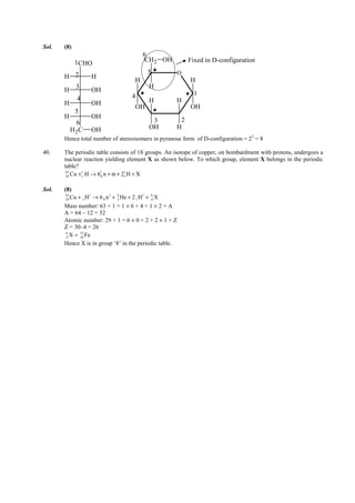 IITJEE-2011-Paper 1-CPM-18



Sol.   (8)
                                              6
             1CHO                             CH 2 OH                Fixed in D-configuration
                                                5              O
       H 2          H
                                          H                           H
           3                                     H
       H            OH
                                        4                               1
            4                                    H             H
       H            OH
                                          OH                          OH
           5
       H            OH
           6                                      3             2
         H 2C       OH                           OH            H
       Hence total number of stereoisomers in pyranose form of D-configuration = 23 = 8

40.    The periodic table consists of 18 groups. An isotope of copper, on bombardment with protons, undergoes a
       nuclear reaction yielding element X as shown below. To which group, element X belongs in the periodic
       table?
        29 Cu +1 H → 6 0 n + α + 21 H + X
        63     1      1           1




Sol.   (8)
        29 Cu + 1 H → 6 0 n + 2 He + 2 1 H + Z X
        63         1       1  4           1  A


       Mass number: 63 + 1 = 1 × 6 + 4 + 1 × 2 + A
       A = 64 – 12 = 52
       Atomic number: 29 + 1 = 6 × 0 + 2 + 2 × 1 + Z
       Z = 30–4 = 26
        Z X = 26 Fe
        A      52


       Hence X is in group ‘8’ in the periodic table.




       FIITJEE Ltd., FIITJEE House, 29-A, Kalu Sarai, Sarvapriya Vihar, New Delhi -110016, Ph 46106000, 26569493, Fax 26513942
                                                      website: www.fiitjee.com.
 