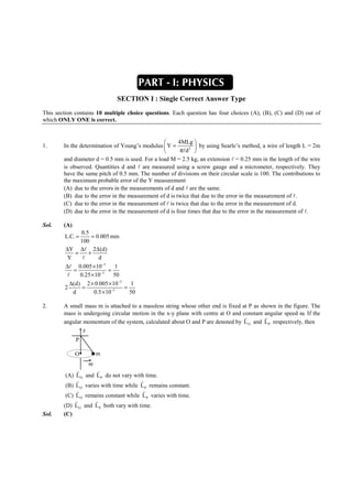 IITJEE-2011-Paper 1-CPM-2




                                            PAPER-1 [Code – 8]
                                               IITJEE 2012
                                             PART - I: PHYSICS
                                  SECTION I : Single Correct Answer Type
This section contains 10 multiple choice questions. Each question has four choices (A), (B), (C) and (D) out of
which ONLY ONE is correct.


                                                        4MLg 
1.      In the determination of Young’s modulus  Y =            by using Searle’s method, a wire of length L = 2m
                                                         πld 2 
        and diameter d = 0.5 mm is used. For a load M = 2.5 kg, an extension l = 0.25 mm in the length of the wire
        is observed. Quantities d and l are measured using a screw gauge and a micrometer, respectively. They
        have the same pitch of 0.5 mm. The number of divisions on their circular scale is 100. The contributions to
        the maximum probable error of the Y measurement
        (A) due to the errors in the measurements of d and l are the same.
        (B) due to the error in the measurement of d is twice that due to the error in the measurement of l.
        (C) due to the error in the measurement of l is twice that due to the error in the measurement of d.
        (D) due to the error in the measurement of d is four times that due to the error in the measurement of l.

Sol.    (A)
              0.5
        L.C. =     = 0.005 mm
              100
        ∆Y ∆l 2∆ (d)
            =    +
         Y     l      d
        ∆l 0.005 × 10−3       1
           =               =
         l    0.25 × 10−3    50
          ∆(d) 2 × 0.005 × 10−3   1
        2      =                =
           d        0.5 × 10−3    50

2.      A small mass m is attached to a massless string whose other end is fixed at P as shown in the figure. The
        mass is undergoing circular motion in the x-y plane with centre at O and constant angular speed ω. If the
                                                                                  r        r
        angular momentum of the system, calculated about O and P are denoted by L O and L P respectively, then
                z
              P

              O        m
                   ω
              r       r
         (A) L O and L P do not vary with time.
             r                          r
         (B) L O varies with time while L P remains constant.
             r                           r
         (C) L O remains constant while L P varies with time.
             r       r
        (D) L O and L P both vary with time.
Sol.    (C)




        FIITJEE Ltd., FIITJEE House, 29-A, Kalu Sarai, Sarvapriya Vihar, New Delhi -110016, Ph 46106000, 26569493, Fax 26513942
                                                       website: www.fiitjee.com.
 