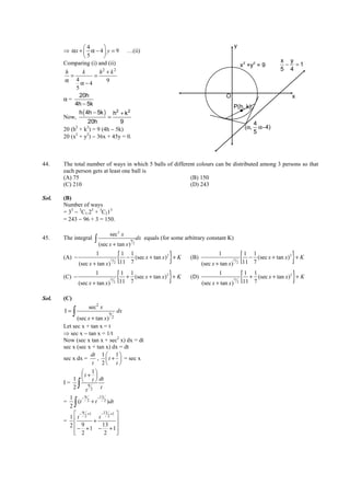 IITJEE-2011-Paper 1-CPM-20



              4                                                                                            y
       ⇒ αx +  α − 4  y = 9                     …(ii)
              5       
                                                                                                                                          x y
       Comparing (i) and (ii)                                                                                             2
                                                                                                                      x +y = 9
                                                                                                                                2
                                                                                                                                           − =1
        h      k        h2 + k 2                                                                                                          5 4
          =          =
        α 4α−4             9
            5
              20h                                                                                     O                                        x
       α=
            4h − 5k                                                                                          P(h, k)
              h ( 4h − 5k ) h2 + k 2
       Now,                =
                   20h           9                                                                                              4
       20 (h2 + k2) = 9 (4h − 5k)                                                                                         (α,     α−4)
                                                                                                                                5
       20 (x2 + y2) − 36x + 45y = 0.



44.    The total number of ways in which 5 balls of different colours can be distributed among 3 persons so that
       each person gets at least one ball is
       (A) 75                                              (B) 150
       (C) 210                                             (D) 243

Sol.   (B)
       Number of ways
       = 35 − 3C1.25 + 3C215
       = 243 − 96 + 3 = 150.

                                 sec 2 x
45.    The integral     ∫ (sec x + tan x)          9
                                                       2
                                                           dx equals (for some arbitrary constant K)


       (A) −
                         1
                 (sec x + tan x)
                                   11
                                         2
                                             { 1 1
                                                − (sec x + tan x) 2 + K
                                              11 7                       }          (B)
                                                                                                  1
                                                                                          (sec x + tan x )
                                                                                                          11
                                                                                                               2
                                                                                                                      {1 1
                                                                                                                        − (sec x + tan x) 2 + K
                                                                                                                      11 7                     }
       (C) −
                         1
                 (sec x + tan x)
                                 11
                                      2
                                             {
                                             1 1
                                               + (sec x + tan x)2 + K
                                             11 7                        }          (D)
                                                                                                  1
                                                                                          (sec x + tan x )
                                                                                                             11
                                                                                                                  2
                                                                                                                      {1 1
                                                                                                                        + (sec x + tan x)2 + K
                                                                                                                      11 7                     }
Sol.   (C)
                     sec2 x
       I=    ∫ (sec x + tan x)   9
                                     2
                                             dx

       Let sec x + tan x = t
       ⇒ sec x − tan x = 1/t
       Now (sec x tan x + sec2 x) dx = dt
       sec x (sec x + tan x) dx = dt
                    dt 1  1 
       sec x dx =     ,  t +  = sec x
                    t 2 t 
                1
                 t+ 
           1  t  dt
               
       I=
           2     ∫9
                 t 2 t
         1     −9     −13
       =
         2   ∫
             (t 2 + t 2 )dt

            − 9 +1     −13 +1 
         1 t 2        t 2 
       =            +
         2  − 9 + 1 − 13 + 1 
            2
                         2    
                               




       FIITJEE Ltd., FIITJEE House, 29-A, Kalu Sarai, Sarvapriya Vihar, New Delhi -110016, Ph 46106000, 26569493, Fax 26513942
                                                                   website: www.fiitjee.com.
 