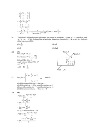 IITJEE-2012-Paper 1-PCM-21




             −7     −11 
          1 t 2 t 2 
        =         +
          2  − 7 − 11 
             2
                      2 
            1  −7   1   −11
        = − t 2− t 2
            7       11
            1 1     1 1
        = − 7 −
            7 t 2 11 t11 2
                1  1 t2                    1           1 1                  2
        = −        +
               11             =−
                                                           + ( sec x + tan x )  + k
                                                    11/2 11 7
              t 2  11 7          ( sec x + tan x )                           

46.     The point P is the intersection of the straight line joining the points Q(2, 3, 5) and R(1, –1, 4) with the plane
        5x – 4y – z = 1. If S is the foot of the perpendicular drawn from the point T(2, 1, 4) to QR, then the length
        of the line segment PS is
              1
        (A)                                                       (B) 2
               2
        (C) 2                                                           (D) 2 2

Sol.    (A)                                                                                 T(2, 1, 4)
        D. R. of QR is 1, 4, 1                                                                                  Q(2, 3, 5)
                             4 1 13 
        Coordinate of P ≡  , ,                                                                        S
                            3 3 3 
        D. R. of PT is 2, 2, –1                                                                    θ
        Angle between QR and PT is 45º                                                              4 1 13 
                                                                                                  P , , 
        And PT = 1                                                                                 3 3 3 
                       1
        ⇒ PS = TS =
                        2
                                                                                    R(1, –1, 4)

                      2      π
                      x cos x , x ≠ 0
                     
47.     Let f ( x) =                                 then f is
                                          , x∈ ,
                     
                              0, x = 0
        (A) differentiable both at x = 0 and at x = 2
        (B) differentiable at x = 0 but not differentiable at x = 2
        (C) not differentiable at x = 0 but differentiable at x = 2
        (D) differentiable neither at x = 0 nor at x = 2

Sol.    (B)
                           f ( 0 + h) − f ( 0)
         f ′ ( 0 ) = lim
                   h →0           h
                         π
                h 2 cos − 0
                         h
        = lim
           h →0        h
                      π
        = lim h cos   = 0
           h →0       h
        so, f(x) is differentiable at x = 0
                           f ( 2 + h ) − f ( 2)
            ( )
         f ′ 2+ = lim
                     h→ 0           h
                                   π
                ( 2 + h ) cos
                         2
                                        −0
                                 2+h
        = lim
           h →0              h


        FIITJEE Ltd., FIITJEE House, 29-A, Kalu Sarai, Sarvapriya Vihar, New Delhi -110016, Ph 46106000, 26569493, Fax 26513942
                                                       website: www.fiitjee.com.
 