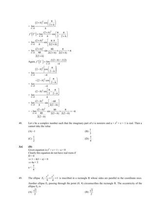 IITJEE-2011-Paper 1-CPM-22



                                  π 
                ( 2 + h )2 cos 
                                   
       = lim                    2+h
         h →0              h
                        (2 + h) 2     π   π 
          ( )
        f ′ 2+ = lim
                    h→0     h
                                  sin  −    
                                       2 2+h
              (2 + h) 2      π⋅h 
       = lim            sin           
         h →0     h          2(2 + h) 
              (2 + h)2           πh          π
       = lim             sin            ×          =π
         h →0     πh          2(2 + h) 2(2 + h)
              2(2 + h)
                                 f (2 − h) − f (2)
                    ( )
       Again, f ′ 2− = lim
                           h →0          −h
                                  π 
              ( 2 − h )2 cos        
                               2−h
       = lim
         h →0            −h
                                 π 
              − ( 2 − h ) cos 
                         2
                                        
       = lim                    2−h
         h →0             −h
                             π      π 
              (2 − h) 2 sin  −
                              2 2−h     
       = lim
         h →0              h
              (2 − h) 2        −πh 
       = lim            ⋅ sin           
         h →0     h            2(2 − h) 
                  (2 − h)2         πh        π
       = − lim             ⋅ sin         ×         = −π
             h →0    πh          2(2 − h) 2(2 − h)
                  2(2 − h)

48.    Let z be a complex number such that the imaginary part of z is nonzero and a = z2 + z + 1 is real. Then a
       cannot take the value
                                                              1
       (A) –1                                            (B)
                                                              3
           1                                                  3
       (C)                                               (D)
           2                                                  4

Sol.   (D)
       Given equation is z2 + z + 1 − a = 0
       Clearly this equation do not have real roots if
       D<0
       ⇒ 1 − 4(1 − a) < 0
       ⇒ 4a < 3
           3
       a< .
           4

                       x2 y2
49.    The ellipse E1 :   +     = 1 is inscribed in a rectangle R whose sides are parallel to the coordinate axes.
                        9    4
       Another ellipse E2 passing through the point (0, 4) circumscribes the rectangle R. The eccentricity of the
       ellipse E2 is
               2                                                               3
       (A)                                                             (B)
              2                                                               2




       FIITJEE Ltd., FIITJEE House, 29-A, Kalu Sarai, Sarvapriya Vihar, New Delhi -110016, Ph 46106000, 26569493, Fax 26513942
                                                      website: www.fiitjee.com.
 