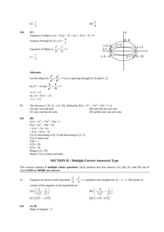 IITJEE-2012-Paper 1-PCM-23



              1                                                               3
        (C)                                                             (D)
              2                                                               4

Sol.    (C)                                                                                                    y
        Equation of ellipse is (y + 2) (y − 2) + λ(x + 3) (x − 3) = 0
                                         4
        It passes through (0, 4) ⇒ λ =                                                                        (0, 4)
                                         3
                                                                                       (−3, 2)       y=2
                               x2 y2                                                                                        x=3
        Equation of ellipse is   +   =1                                                x = −3
                               12 16                                                                                                x
           1                                                                         (−3, −2)
        e= .                                                                                                       y = −2 (3, −2)
           2



        Alternate
                             x2           y2
        Let the ellipse be        2
                                      +
                                  = 1 as it is passing through (0, 4) and (3, 2).
                              ab2
                             94
        So, b2 = 16 and 2 +     =1
                        a    16
        ⇒ a2 = 12
        So, 12 = 16 (1 − e2)
        ⇒ e = 1/2.

50.     The function f : [0, 3] → [1, 29], defined by f(x) = 2x3 – 15x2 + 36x + 1, is
        (A) one–one and onto                                    (B) onto but not one–one
        (C) one–one but not onto                                (D) neither one–one nor onto

Sol.    (B)
        f (x) = 2x3 − 15x2 + 36x + 1
        f′(x) = 6x2 − 30x + 36
        = 6 (x2 − 5x + 6)
        = 6 (x − 2) (x − 3)
        f (x) is increasing in [0, 2] and decreasing in [2, 3]
        f (x) is many one
        f (0) = 1
        f (2) = 29
        f (3) = 28
        Range is [1, 29]
        Hence, f (x) is many-one-onto

                                 SECTION II : Multiple Correct Answer(s) Type
This section contains 5 multiple choice questions. Each question has four choices (A), (B), (C) and (D) out of
which ONE or MORE are correct.

                                              x2 y2
51.     Tangents are drawn to the hyperbola      −     = 1 , parallel to the straight line 2x − y = 1. The points of
                                              9      4
        contact of the tangents on the hyperbola are
             9       1                                                  9       1 
        (A)       ,                                           (B)  −       , −      
            2 2        2                                            2 2          2
              (
        (C) 3 3, − 2 2       )                                                (
                                                                        (D) −3 3, 2 2        )
Sol.    (A, B)
        Slope of tangent = 2


        FIITJEE Ltd., FIITJEE House, 29-A, Kalu Sarai, Sarvapriya Vihar, New Delhi -110016, Ph 46106000, 26569493, Fax 26513942
                                                       website: www.fiitjee.com.
 