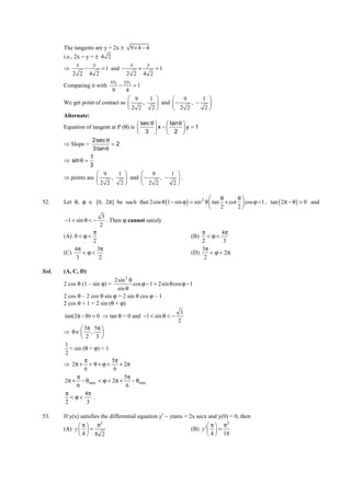 IITJEE-2011-Paper 1-CPM-24




       The tangents are y = 2x ±        9× 4 − 4
       i.e., 2x − y = ± 4 2
              x      y               x      y
       ⇒         −       = 1 and −      +       =1
            2 2 4 2                2 2 4 2
                             xx yy
       Comparing it with 1 − 1 = 1
                              9    4
                                     9      1             9      1 
       We get point of contact as        ,      and  −       , −   
                                    2 2      2         2 2        2
       Alternate:
                                        sec θ       tan θ 
       Equation of tangent at P (θ) is        x −         y = 1
                                        3           2 
                     2sec θ
       ⇒ Slope =             =2
                     3 tan θ
                    1
       ⇒ sin θ =
                    3
                        9      1           9         1 
       ⇒ points are         ,     and  −       , −     .
                       2 2      2       2 2           2

                                                                          θ     θ
52.    Let θ, ϕ ∈ [0, 2π] be such that 2 cos θ (1 − sin ϕ ) = sin 2 θ  tan + cot  cos ϕ − 1 , tan ( 2π − θ ) > 0 and
                                                                          2     2
                          3
       −1 < sin θ < −       . Then ϕ cannot satisfy
                         2
                     π                                                     π        4π
       (A) 0 < ϕ <                                                     (B)    <ϕ<
                     2                                                     2         3
             4π     3π                                                     3π
       (C)      <ϕ<                                                    (D)     < ϕ < 2π
              3      2                                                      2

Sol.   (A, C, D)
                             2sin 2 θ
       2 cos θ (1 – sin ϕ) =          cos ϕ − 1 = 2sin θ cos ϕ − 1
                               sin θ
       2 cos θ – 2 cos θ sin ϕ = 2 sin θ cos ϕ – 1
       2 cos θ + 1 = 2 sin (θ + ϕ)
                                                            3
       tan(2π − θ) > 0 ⇒ tan θ < 0 and −1 < sin θ < −
                                                           2
                3π 5π 
       ⇒ θ∈ ,          
                2 3 
        1
          < sin (θ + ϕ) < 1
        2
                 π          5π
       ⇒ 2π + < θ + ϕ <         + 2π
                 6           6
             π                    5π
       2π + − θmax < ϕ < 2π +        − θmin
             6                     6
        π        4π
          <ϕ<       .
        2         3

53.    If y(x) satisfies the differential equation y′ − ytanx = 2x secx and y(0) = 0, then
             π π                                                             π π
                   2                                                                  2
       (A) y   =                                                     (B) y ′   =
             4 8 2                                                            4  18




       FIITJEE Ltd., FIITJEE House, 29-A, Kalu Sarai, Sarvapriya Vihar, New Delhi -110016, Ph 46106000, 26569493, Fax 26513942
                                                      website: www.fiitjee.com.
 