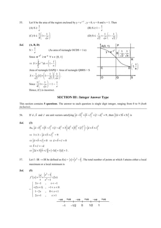 IITJEE-2011-Paper 1-CPM-26




        Let S be the area of the region enclosed by y = e − x , y = 0, x = 0 and x = 1. Then
                                                                       2
55.
                 1                                                            1
        (A) S ≥                                                  (B) S ≥ 1 −
                 e                                                            e
                1      1                                                 1     1      1 
        (C) S ≤ 1 +                                            (D) S ≤      +     1 −   
                 4      e                                                 2     e      2

Sol.    (A, B, D)                                                                            A(0, 1)            P
            1
        S>                        (As area of rectangle OCDS = 1/e)
                                                                                                 y = e− x
                                                                                                            2
            e                                                                                                     1 1 
                                                                                                                B  ,  
        Since e − x ≥ e − x ∀ x ∈ [0, 1]
                     2
                                                                                                                  2 e
                 1                                                                                                          R
                      1
                 ∫
                     −x
        ⇒ S > e dx = 1 − 
                      e                                                                                                   1
                                                                                                                             1, 
             0
                                                                                             C                           D  e
                                                                                                                           
        Area of rectangle OAPQ + Area of rectangle QBRS > S
             1             1  1 
        S<      (1) + 1 −    .                                                           O                  Q           S
              2             2  e 
              1       1         1
        Since 1 +         <1−
              4        e        e
        Hence, (C) is incorrect.

                                           SECTION III : Integer Answer Type
This section contains 5 questions. The answer to each question is single digit integer, ranging from 0 to 9 (both
inclusive).

           r r       r                             r r2 r r2 r r2                    r    r r
56.     If a , b and c are unit vectors satisfying a − b + b − c + c − a = 9 , then 2a + 5b + 5c is

Sol.    (3)
             r r2 r r2 r r2             r2 r2 r2      r r r2
        As, a − b + b − c + c − a = 3  a + b + c  − a + b + c
                                                 
                                                 
                   r r r2
        ⇒ 3 × 3 − a +b +c = 9
            r r r          r r r
        ⇒ a +b +c = 0 ⇒ a +b +c = 0
           r r     r
        ⇒ b + c = −a
                     (        )
             r    r r       r     r
        ⇒ 2a + 5 b + c = −3a = 3 a = 3 .


57.     Let f : IR → IR be defined as f(x) = x + x 2 − 1 . The total number of points at which f attains either a local
        maximum or a local minimum is

Sol.    (5)
                     x    x2 − 1
         f ′( x) =   +           ⋅ (2 x)
                  x       x2 − 1
           2x −1         ,     x < −1
           −(2 x + 1)    , −1 < x < 0
          
        = 
           1 − 2x        ,       0 < x <1
           2x + 1
                         ,         x >1
                                           −ve     +ve       −ve           +ve     −ve       +ve

                                              −1      −1/2         0             1/2     1


        FIITJEE Ltd., FIITJEE House, 29-A, Kalu Sarai, Sarvapriya Vihar, New Delhi -110016, Ph 46106000, 26569493, Fax 26513942
                                                         website: www.fiitjee.com.
 