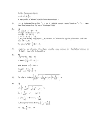 IITJEE-2012-Paper 1-PCM-27



        So, f′(x) changes sign at points
                   1    1
        x = −1, − , 0, , 1
                   2    2
        so, total number of points of local maximum or minimum is 5.

58.     Let S be the focus of the parabola y2 = 8x and let PQ be the common chord of the circle x2 + y2 − 2x − 4y =
        0 and the given parabola. The area of the triangle PQS is

Sol.    (4)
        The parabola is x = 2t2, y = 4t
        Solving it with the circle we get :
        4t4 + 16t2 − 4t2 − 16t = 0
        ⇒ t4 + 3t2 − 4t = 0 ⇒ t = 0, 1
        so, the points P and Q are (0, 0) and (2, 4) which are also diametrically opposite points on the circle. The
        focus is S ≡ (2, 0).
                               1
        The area of ∆PQS = × 2 × 4 = 4 .
                               2

59.     Let p(x) be a real polynomial of least degree which has a local maximum at x = 1 and a local minimum at x
        = 3. If p(1) = 6 and p(3) = 2, then p′(0) is

Sol.    (9)
        Let p′(x) = k(x − 1) (x − 3)
                      x3            
        ⇒ p(x) = k  − 2 x 2 + 3 x  + c
                      3             
                                    
                             4
        Now, p(1) = 6 ⇒ k + c = 6
                             3
        also, p(3) = 2 ⇒ c = 2
        so, k = 3, so, p′(0) = 3k = 9.

                                                                                  
                                   1      1      1      1
60.     The value of 6 + log 3/2     4−     4−     4−     ⋅⋅⋅                      is
                                 3 2    3 2    3 2    3 2                         
                                                                                  

Sol.    (4)
                     1           1           1
        Let    4−          4−          4−         ⋅⋅⋅ = y
                    3 2         3 2         3 2
                   1
        So, 4 −        y = y2       (y > 0)
                 3 2
                    1                     8
        ⇒ y2 +          y−4 = 0 ⇒ y =
                  3 2                    3 2
                                              1   8 
        so, the required value is 6 + log3/2    ×    
                                             3 2 3 2 
                      4
        = 6 + log 3/2 = 6 − 2 = 4.
                      9




        FIITJEE Ltd., FIITJEE House, 29-A, Kalu Sarai, Sarvapriya Vihar, New Delhi -110016, Ph 46106000, 26569493, Fax 26513942
                                                       website: www.fiitjee.com.
 