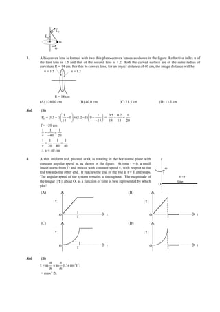 IITJEE-2012-Paper 1-PCM-3



                    r
                    LP
            r
            LO
               O         m
                   ω

3.      A bi-convex lens is formed with two thin plano-convex lenses as shown in the figure. Refractive index n of
        the first lens is 1.5 and that of the second lens is 1.2. Both the curved surface are of the same radius of
        curvature R = 14 cm. For this bi-convex lens, for an object distance of 40 cm, the image distance will be
           n = 1.5            n = 1.2




                 R = 14 cm
        (A) −280.0 cm                    (B) 40.0 cm                    (C) 21.5 cm                     (D) 13.3 cm

Sol.     (B)
                         1                       1  0.5 0.2 1
          PT = (1.5 − 1)  − 0  + (1.2 − 1)  0 −      =   +  =
                          14                    −14    14 14 20
         f = +20 cm
          1     1      1
            −      =
          v −40 20
          1 1        1      1
            =     −      =
          v 20 40 40
         ∴ v = 40 cm

4.      A thin uniform rod, pivoted at O, is rotating in the horizontal plane with                        z
        constant angular speed ω, as shown in the figure. At time t = 0, a small
        insect starts from O and moves with constant speed v, with respect to the                             ω
        rod towards the other end. It reaches the end of the rod at t = T and stops.
        The angular speed of the system remains ω throughout. The magnitude of                                           v→
                      r
        the torque (| τ |) about O, as a function of time is best represented by which
                                                                                                        O
        plot?
         (A)                                                                       (B)
                    r                                                                        r
                   |τ|                                                                      |τ|


                         O                                    t                                   O                               t
                                     T                                                                         T
         (C)                                                                       (D)
                    r                                                                        r
                   |τ|                                                                      |τ|


                         O                                    t                                   O                               t
                                     T                                                                         T


Sol.     (B)
             dI     d
        τ=ω     = ω (C + mv 2 t 2 )
             dt     dt
         = mωv2 2t.




        FIITJEE Ltd., FIITJEE House, 29-A, Kalu Sarai, Sarvapriya Vihar, New Delhi -110016, Ph 46106000, 26569493, Fax 26513942
                                                       website: www.fiitjee.com.
 