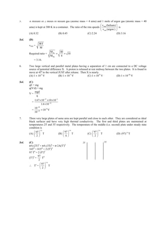 IITJEE-2011-Paper 1-CPM-4



5.     A mixture of 2 moles of helium gas (atomic mass = 4 amu) and 1 mole of argon gas (atomic mass = 40
                                                                          v (helium) 
       amu) is kept at 300 K in a container. The ratio of the rms speeds  rms             is
                                                                          v rms (argon ) 
       (A) 0.32                   (B) 0.45                    (C) 2.24                    (D) 3.16

Sol.   (D)
                 3RT
       vrms =
                  M
                              M Ar       40
       Required ratio =            =        = 10
                              M He        4
             = 3.16.

6.     Two large vertical and parallel metal plates having a separation of 1 cm are connected to a DC voltage
       source of potential difference X. A proton is released at rest midway between the two plates. It is found to
       move at 450 to the vertical JUST after release. Then X is nearly
       (A) 1 × 10-5 V              (B) 1 × 10-7 V            (C) 1 × 10-9 V            (D) 1 × 10-10 V

Sol.   (C)
       qE = mg
       q(V/d) = mg
           mgd
       V=
             q
          1.67 × 10−27 × 10 ×10−2
         =
                 1.6 × 10−19
             −28
          10
         = −19 = 10−9 V
          10

7.     Three very large plates of same area are kept parallel and close to each other. They are considered as ideal
       black surfaces and have very high thermal conductivity. The first and third plates are maintained at
       temperatures 2T and 3T respectively. The temperature of the middle (i.e. second) plate under steady state
       condition is
                  1/ 4                            1/ 4                               1/ 4
            65                            97                               97 
       (A)             T             (B)             T                (C)             T          (D) (97)1/ 4 T
            2                             4                                2 

Sol.   (C)                                                           2T                         3T
       σA (2T)4 + σA (3T)4 = σ 2A(T′)4
       16T4 + 81T4 = 2 (T′)4
       97 T4 = 2 (T′)4
               97 4
       (T′)4 =     T
                2
                       1/ 4
                  97 
       ∴ T′ =   T
                  2 




       FIITJEE Ltd., FIITJEE House, 29-A, Kalu Sarai, Sarvapriya Vihar, New Delhi -110016, Ph 46106000, 26569493, Fax 26513942
                                                         website: www.fiitjee.com.
 