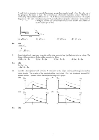 IITJEE-2012-Paper 1-PCM-5



8.      A small block is connected to one end of a massless spring of un-stretched length 4.9 m. The other end of
        the spring (see the figure) is fixed. The system lies on a horizontal frictionless surface. The block is
        stretched by 0.2 m and released from rest at t = 0. It then executes simple harmonic motion with angular
        frequency ω = π/3 rad/s. Simultaneously at t = 0, a small pebble is projected with speed v form point P at
        an angle of 450 as shown in the figure. Point P is at a horizontal distance of 10 m from O. If the pebble hits
        the block at t = 1 s, the value of v is (take g = 10 m/s2)
           z


                                       v

                                       450
                                                          x
           O                                     P
                            10 m
        (A)    50 m / s                    (B)       51 m / s                        (C)      52 m / s   (D)    53 m / s

Sol.     (A)
         2v sin 450
                    =1
              g
         ∴v=       50 m / s .

9.      Young’s double slit experiment is carried out by using green, red and blue light, one color at a time. The
        fringe widths recorded are βG, βR and βB, respectively. Then,
         (A) βG > βB > βR          (B) βB > βG > βR           (C) βR > βB > βG         (D) βR > βG > βB

Sol.    (D)
        λR > λG > λB
        ∴ β R > βG > βB

10.     Consider a thin spherical shell of radius R with centre at the origin, carrying uniform positive surface
                                                                                 r
        charge density. The variation of the magnitude of the electric field | E(r) | and the electric potential V(r)
        with the distance r from the centre, is best represented by which graph?
         (A) →                                              (B)     →
                 |E(r)|                                          V(r)                |E(r)|                            V(r)




                 O                 R                               r                 O               R                   r
         (C)     →                                                        (D)       →
                 |E(r)|                                          V(r)               |E(r)|                             V(r)




                 O                 R                               r                 O               R                   r


Sol.     (D)




        FIITJEE Ltd., FIITJEE House, 29-A, Kalu Sarai, Sarvapriya Vihar, New Delhi -110016, Ph 46106000, 26569493, Fax 26513942
                                                              website: www.fiitjee.com.
 