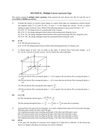 IITJEE-2011-Paper 1-CPM-6



                              SECTION II : Multiple Correct Answer(s) Type
This section contains 5 multiple choice questions. Each question has four choices (A), (B), (C) and (D) out of
which ONE or MORE are correct.

11.     Consider the motion of a positive point charge in a region where there are simultaneous uniform electric
                              ur           r                                                       r
        and magnetic fields E = E 0 ˆ and B = B0 ˆ At time t = 0, this charge has velocity v in the x-y plane,
                                     j             j.
        making an angle θ with the x-axis. Which of the following option(s) is (are) correct for time t > 0?
        (A) If θ = 0°, the charge moves in a circular path in the x-z plane.
        (B) If θ = 0°, the charge undergoes helical motion with constant pitch along the y-axis.
        (C) If θ = 10°, the charge undergoes helical motion with its pitch increasing with time, along the y-axis.
        (D) If θ = 90°, the charge undergoes linear but accelerated motion along the y-axis.

Sol.    (C, D)
                    r
        If θ = 90°, B exerts no force on q.
                                                                                       r
        If θ = 0°,10°; the charge particle moves in helix with increasing pitch due to E along y-axis.

12.     A cubical region of side a has its centre at the origin. It encloses three fixed point charges, −q at
        (0, −a/4, 0), +3q at (0, 0, 0) and −q at (0, +a/4, 0). Choose the correct options(s)
                                  z

                    a


                                             –q
                                                                 y
                        –q           3q


          x
         (A) The net electric flux crossing the plane x = +a/2 is equal to the net electric flux crossing the plane x =
             −a/2
         (B) The net electric flux crossing the plane y = +a/2 is more than the net electric flux crossing the plane y =
             −a/2.
                                                                 q
         (C) The net electric flux crossing the entire region is    .
                                                                 ε0
         (D) The net electric flux crossing the plane z = +a/2 is equal to the net electric flux crossing the plane x =
             +a/2.

Sol.    (A, C, D)
                                                      −q + 3q − q q
        Net flux through the cubical region =                    =
                                                          ε0       ε0
                                                       −a        a         a
        The flux passing through the faces x =            , x = + and z = + are same due to symmetry.
                                                        2        2         2

13.     A person blows into open-end of a long pipe. As a result, a high pressure pulse of air travels down the pipe.
        When this pulse reaches the other end of the pipe,
        (A) a high-pressure pulse starts travelling up the pipe, if the other end of the pipe is open.
        (B) a low-pressure pulse starts travelling up the pipe, if the other end of the pipe is open.
        (C) a low-pressure pulse starts travelling up the pipe, if the other end of the pipe is closed.
        (D) a high-pressure pulse starts travelling up the pipe, if the other end of the pipe is closed.
Sol.    (B, D)
        At the open end, the phase of a pressure wave changes by π radian due to reflection. At the closed end,
        there is no change in the phase of a pressure wave due to reflection.



        FIITJEE Ltd., FIITJEE House, 29-A, Kalu Sarai, Sarvapriya Vihar, New Delhi -110016, Ph 46106000, 26569493, Fax 26513942
                                                       website: www.fiitjee.com.
 